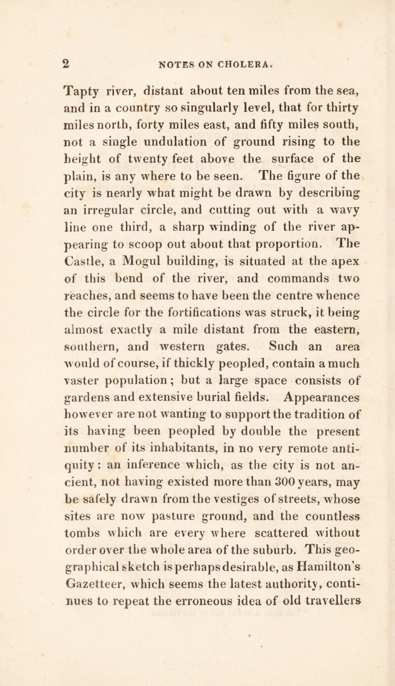 Tapty river, distant about ten miles from the sea, and in a country so singularly level, that for thirty miles north, forty miles east, and fifty miles south, not a single undulation of ground rising to the height of twenty feet above the surface of the plain, is any where to be seen. The figure of the city is nearly what might be drawn by describing an irregular circle, and cutting out with a wavy line one third, a sharp winding of the river ap- pearing to scoop out about that proportion. The Castle, a Mogul building, is situated at the apex of this bend of the river, and commands two reaches, and seems to have been the centre whence the circle for the fortifications was struck, it being almost exactly a mile distant from the eastern, southern, and western gates. Such an area w ould of course, if thickly peopled, contain a much vaster population; but a large space consists of gardens and extensive burial fields. Appearances however are not w anting to support the tradition of its having been peopled by double the present number of its inhabitants, in no very remote anti- quity : an inference which, as the city is not an- cient, not having existed more than 300 years, may be safely drawn from the vestiges of streets, whose sites are now pasture ground, and the countless tombs which are every w here scattered without order over the whole area of the suburb. This geo- graphical sketch is perhaps desirable, as Hamilton’s Gazetteer, which seems the latest authority, conti- nues to repeat the erroneous idea of old travellers