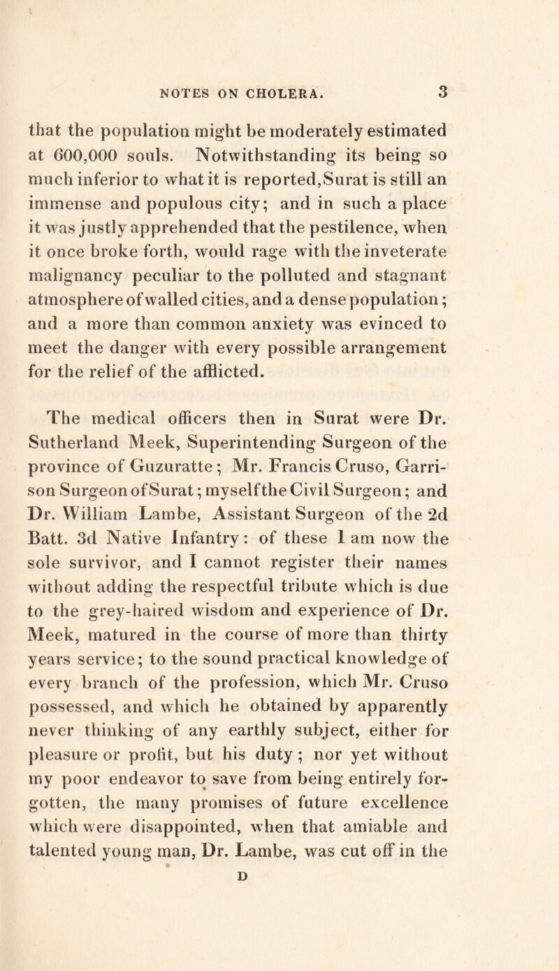 that the population might be moderately estimated at 600,000 souls. Notwithstanding its being so much inferior to what it is reported,Surat is still an immense and populous city; and in such a place it was justly apprehended that the pestilence, when it once broke forth, would rage with the inveterate malignancy peculiar to the polluted and stagnant atmosphere of walled cities, and a dense population; and a more than common anxiety was evinced to meet the danger with every possible arrangement for the relief of the afflicted. The medical officers then in Surat were Dr. Sutherland Meek, Superintending Surgeon of the province of Guzuratte ; Mr. Francis Cruso, Garri- son Surgeon of Surat; my self the Civil Surgeon; and Dr. William Lambe, Assistant Surgeon of the 2d Batt. 3d Native Infantry: of these I am now the sole survivor, and I cannot register their names without adding the respectful tribute which is due to the grey-haired w isdom and experience of Dr. Meek, matured in the course of more than thirty years service; to the sound practical knowledge of every branch of the profession, which Mr. Cruso possessed, and which he obtained by apparently never thinking of any earthly subject, either for pleasure or protit, but his duty; nor yet without my poor endeavor to save from being entirely for- gotten, the many promises of future excellence which were disappointed, when that amiable and talented young man, Dr. Lambe, wras cut off in the © D