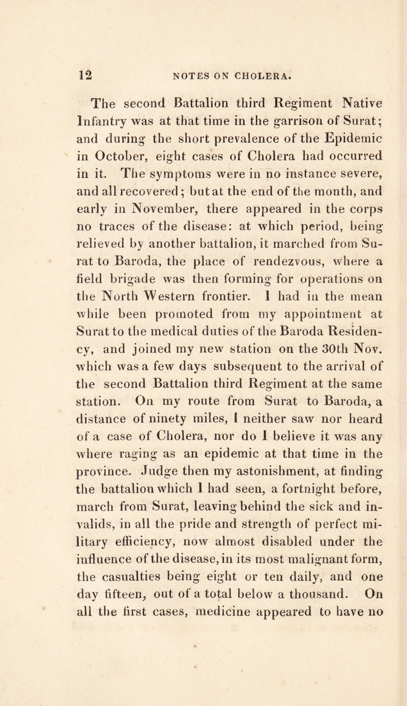 The second Battalion third Regiment Native Infantry was at that time in the garrison of Surat; and during the short prevalence of the Epidemic in October, eight cases of Cholera had occurred in it. The symptoms were in no instance severe, and all recovered ; but at the end of the month, and early in November, there appeared in the corps no traces of the disease: at which period, being relieved by another battalion, it marched from Su- rat to Baroda, the place of rendezvous, where a field brigade was then forming for operations on the North Western frontier. 1 had in the mean while been promoted from my appointment at Surat to the medical duties of the Baroda Residen- cy, and joined my new station on the 30th Nov. which was a few days subsequent to the arrival of the second Battalion third Regiment at the same station. On my route from Surat to Baroda, a distance of ninety miles, t neither saw nor heard of a case of Cholera, nor do 1 believe it was any where raging as an epidemic at that time in the province- Judge then my astonishment, at finding the battalion which 1 had seen, a fortnight before, march from Surat, leaving behind tiie sick and in- valids, in all the pride and strength of perfect mi- litary efficiency, now almost disabled under the influence of the disease, in its most malignant form, the casualties being eight or ten daily, and one day fifteen, out of a total below a thousand. On all the first cases, medicine appeared to have no