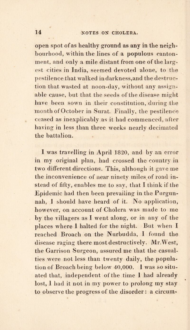 open spot of as healthy ground as any in the neigh- bourhood, within the lines of a populous canton- ment, and only a mile distant from one of the larg- est cities in India, seemed devoted alone, to the pestilence that walked in darkness,and the destruc- tion that wasted at noon-day, without any assign- able cause, but that the seeds of the disease might have been sown in their constitution, during the month of October in Surat. Finally, the pestilence ceased as inexplicably as it had commenced, after having in less than three weeks nearly decimated the battalion. I was travelling in April 1820, and by an error in my original plan, had crossed the country in two different directions. This, although it gave me the inconvenience of near ninetv miles of road in- stead of fifty, enables me to say, that I think if the Epidemic had then been prevailing in the Purgun- nah, I should have heard of it. No application, however, on account of Cholera was made to me by the villagers as I went along, or in any of the places where 1 halted for the night. But when X reached Broach on the Nurbudda, I found the disease raging there most destructively. Mr.West, the Garrison Surgeon, assured me that the casual- ties were not less than twenty daily, the popula- tion of Broach being below 40,000. I was so situ- ated that, independent of the time 1 had already lost, 1 had it not in my power to prolong my stay to observe the progress of the disorder: a circum-