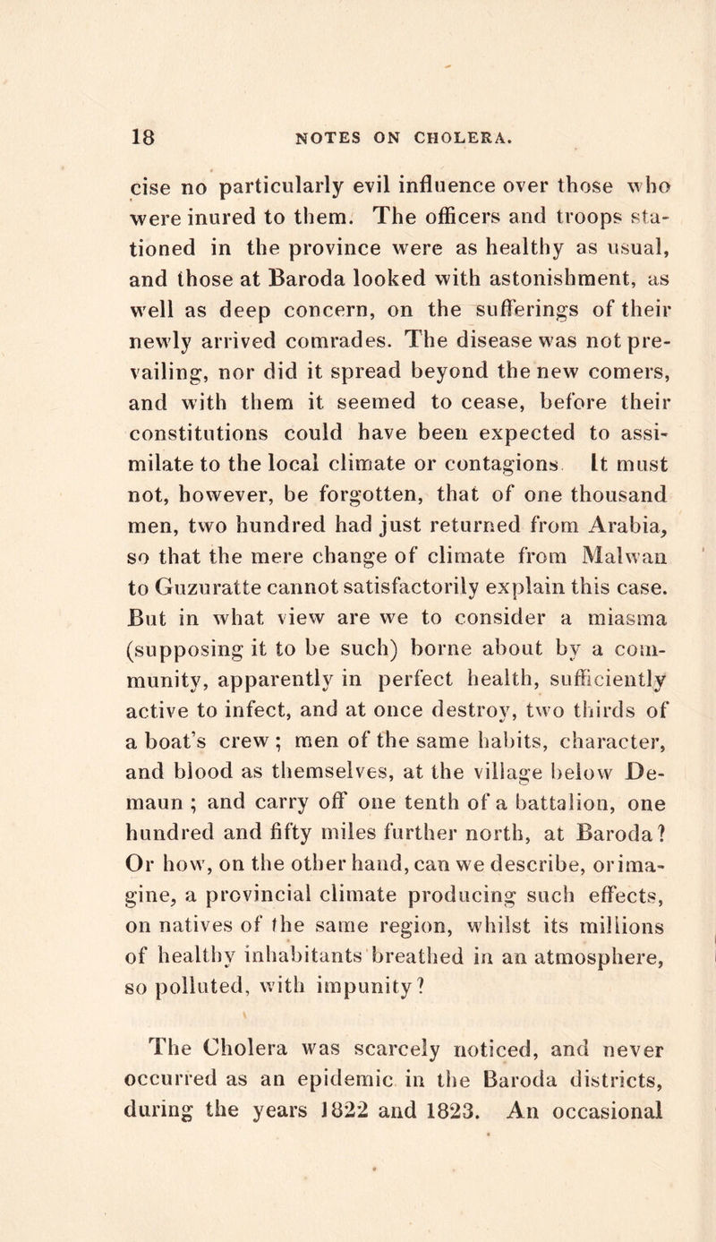 cise no particularly evil influence over those who were inured to them. The officers and troops sta- tioned in the province were as healthy as usual, and those at Baroda looked with astonishment, as well as deep concern, on the sufferings of their newly arrived comrades. The disease was not pre- vailing, nor did it spread beyond the new comers, and with them it seemed to cease, before their constitutions could have been expected to assi- milate to the local climate or contagions It must not, however, be forgotten, that of one thousand men, two hundred had just returned from Arabia, so that the mere change of climate from Mai wan to Guzuratte cannot satisfactorily explain this case. But in what view are we to consider a miasma (supposing it to be such) borne about by a com- munity, apparently in perfect health, sufficiently active to infect, and at once destroy, two thirds of a boat’s crew ; men of the same habits, character, and blood as themselves, at the village below De- maun ; and carry ofT one tenth of a battalion, one hundred and fifty miles further north, at Baroda? Or how, on the other hand, can we describe, or ima- gine, a provincial climate producing such effects, on natives of the same region, whilst its millions of healthy inhabitants breathed in an atmosphere, so polluted, with impunity? The Cholera was scarcely noticed, and never occurred as an epidemic in the Baroda districts, during the years J822 and 1823. An occasional