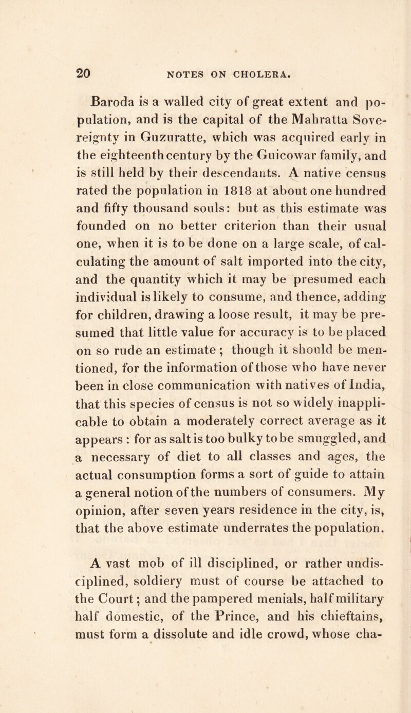Baroda is a walled city of great extent and po- pulation, and is the capital of the Mahratta Sove- reignty in Guzuratte, which was acquired early in the eighteenth century by the Guicowar family, and is still held by their descendants. A native census rated the population in 1818 at about one hundred and fifty thousand souls: but as this estimate was founded on no better criterion than their usual one, when it is to be done on a large scale, of cal- culating the amount of salt imported into the city, and the quantity which it may be presumed each individual is likely to consume, and thence, adding for children, drawing a loose result, it may be pre- sumed that little value for accuracy is to be placed on so rude an estimate ; though it should be men- tioned, for the information of those who have never been in close communication with natives of India, that this species of census is not so widely inappli- cable to obtain a moderately correct average as it appears: for as salt is too bulky to be smuggled, and a necessary of diet to all classes and ages, the actual consumption forms a sort of guide to attain a general notion of the numbers of consumers. My opinion, after seven years residence in the city, is, that the above estimate underrates the population. A vast mob of ill disciplined, or rather undis- ciplined, soldiery must of course be attached to the Court; and the pampered menials, half military half domestic, of the Prince, and his chieftains, must form a dissolute and idle crowd, whose cha-