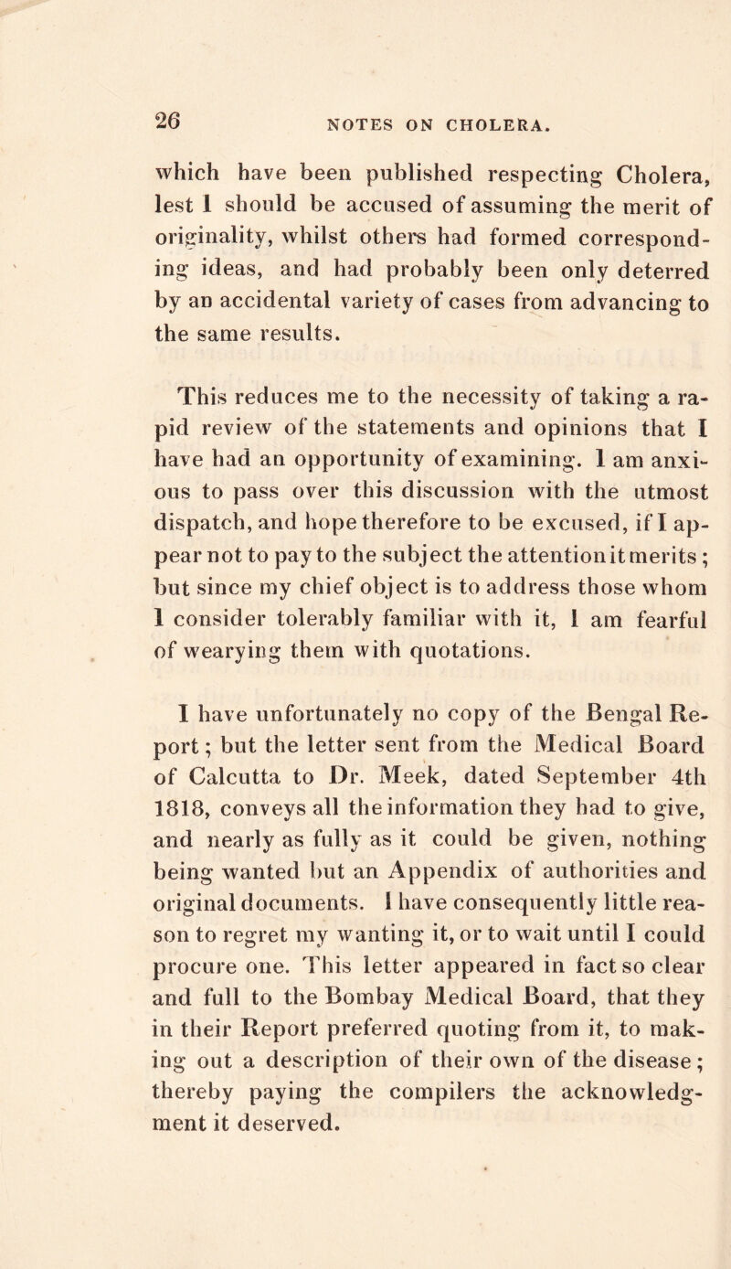 which have been published respecting Cholera, lest 1 should be accused of assuming the merit of originality, whilst others had formed correspond- ing ideas, and had probably been only deterred by an accidental variety of cases from advancing to the same results. This reduces me to the necessity of taking a ra- pid review of the statements and opinions that I have had an opportunity of examining. 1 am anxi- ous to pass over this discussion with the utmost dispatch, and hope therefore to be excused, if I ap- pear not to pay to the subject the attention it merits ; but since my chief object is to address those whom 1 consider tolerably familiar with it, 1 am fearful of wearying them with quotations. I have unfortunately no copy of the Bengal Re- port ; but the letter sent from the Medical Board of Calcutta to Dr. Meek, dated September 4th 1818, conveys all the information they had to give, and nearly as fully as it could be given, nothing being wanted but an Appendix of authorities and original documents. S have consequently little rea- son to regret my wanting it, or to wait until I could procure one. This letter appeared in fact so clear and full to the Bombay Medical Board, that they in their Report preferred quoting from it, to mak- ing out a description of their own of the disease; thereby paying the compilers the acknowledg- ment it deserved.