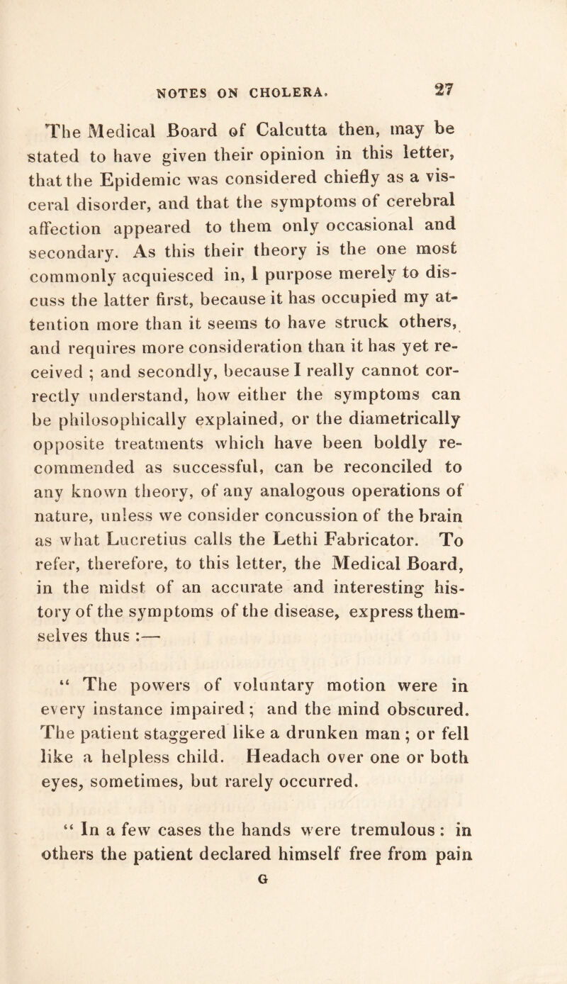 The Medical Board of Calcutta then, may be stated to have given their opinion in this letter, that the Epidemic was considered chiefly as a vis- ceral disorder, and that the symptoms of cerebral affection appeared to them only occasional and secondary. As this their theory is the one most commonly acquiesced in, 1 purpose merely to dis- cuss the latter first, because it has occupied my at- tention more than it seems to have struck others, and requires more consideration than it has yet re- ceived ; and secondly, because I really cannot cor- rectly understand, how either the symptoms can be philosophically explained, or the diametrically opposite treatments which have been boldly re- commended as successful, can be reconciled to any known theory, of any analogous operations of nature, unless we consider concussion of the brain as what Lucretius calls the Lethi Fabricator. To refer, therefore, to this letter, the Medical Board, in the midst of an accurate and interesting his- tory of the symptoms of the disease, express them- selves thus — 44 The powers of voluntary motion were in every instance impaired; and the mind obscured. The patient staggered like a drunken man; or fell like a helpless child. Headach over one or both eyes, sometimes, but rarely occurred. 44 In a few cases the hands were tremulous : in others the patient declared himself free from pain G