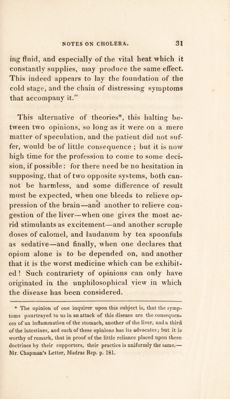 ing fluid, and especially of the vital heat which it constantly supplies, may produce the same effect. This indeed appears to lay the foundation of the cold stage, and the chain of distressing symptoms that accompany it.” This alternative of theories*, this halting be- tween two opinions, so long as it were on a mere matter of speculation, and the patient did not suf- fer, would be of little consequence ; but it is now high time for the profession to come to some deci- sion, if possible: for there need be no hesitation in supposing, that of two opposite systems, both can- not be harmless, and some difference of result must be expected, when one bleeds to relieve op- • pression of the brain—-and another to relieve con- gestion of the liver—when one gives the most ac- rid stimulants as excitement—and another scruple doses of calomel, and laudanum by tea spoonfuls as sedative—and finally, when one declares that opium alone is to be depended on, and another that it is the worst medicine which can be exhibit- ed ! Such contrariety of opinions can only have originated in the unphilosophical view in which the disease has been considered. * The opinion of one inquirer upon this subject is, that the symp- toms pourtrayed to us in an attack of this disease are the consequen- ces of an inflammation of the stomach, another of the liver, and a third of the intestines, and each of these opinions has its advocates; but it is- worthy of remark, that in proof of the little reliance placed upon these; doctrines by their supporters, their practice is uniformly the same.— Mr, Chapman’s Letter, Madras Rep. p. 18L