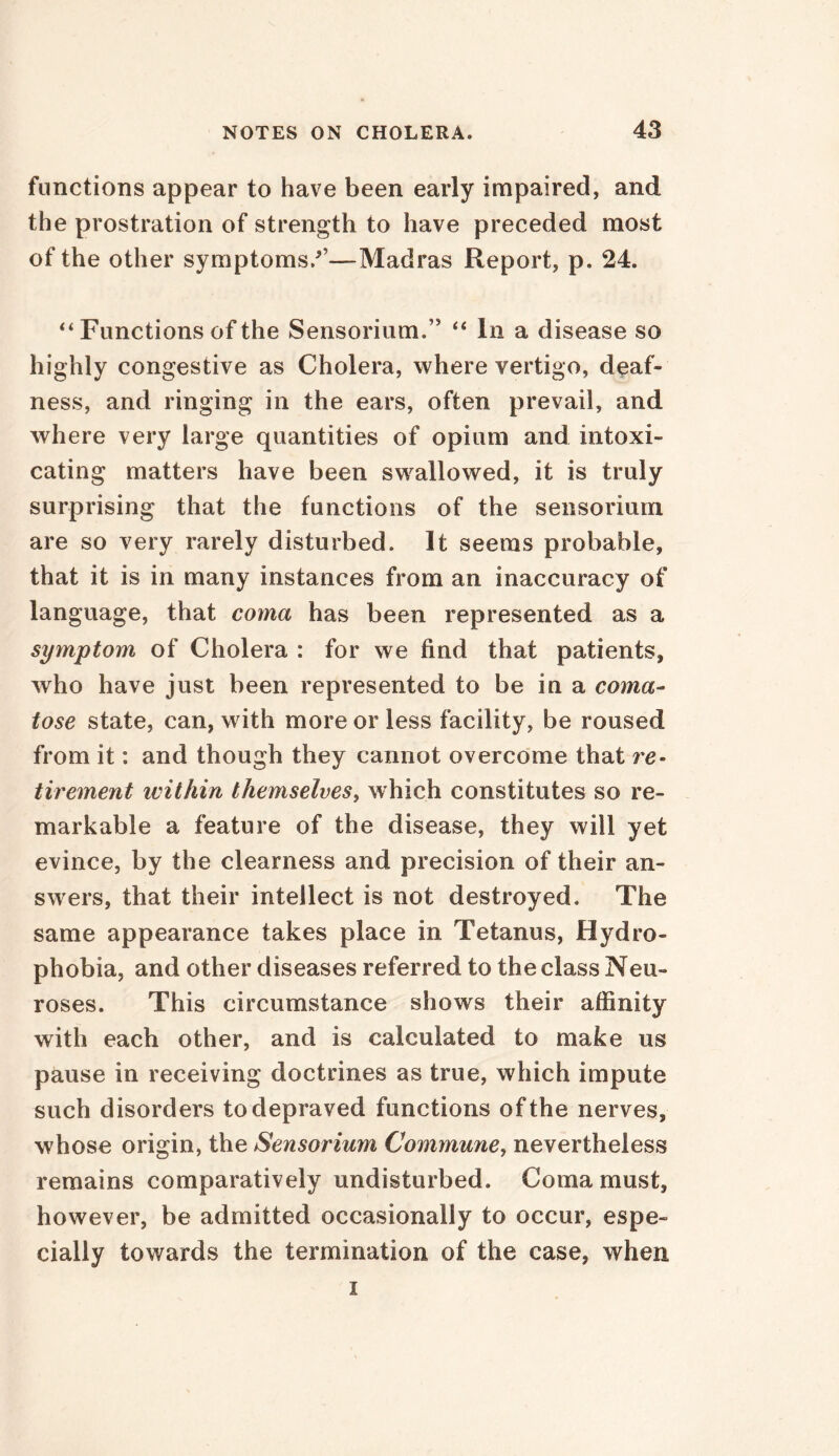 functions appear to have been early impaired, and the prostration of strength to have preceded most of the other symptoms/’—Madras Report, p. 24. “ Functions of the Sensoriurn.” “ In a disease so highly congestive as Cholera, where vertigo, deaf- ness, and ringing in the ears, often prevail, and where very large quantities of opium and intoxi- cating matters have been swallowed, it is truly surprising that the functions of the sensoriurn are so very rarely disturbed. It seems probable, that it is in many instances from an inaccuracy of language, that coma has been represented as a symptom of Cholera : for we find that patients, who have just been represented to be in a coma- tose state, can, with more or less facility, be roused from it: and though they cannot overcome that re- tirement ivithin themselves, which constitutes so re- markable a feature of the disease, they will yet evince, by the clearness and precision of their an- swers, that their intellect is not destroyed. The same appearance takes place in Tetanus, Hydro- phobia, and other diseases referred to the class Neu- roses. This circumstance shows their affinity with each other, and is calculated to make us pause in receiving doctrines as true, which impute such disorders to depraved functions of the nerves, whose origin, the Sensoriurn Commune, nevertheless remains comparatively undisturbed. Coma must, however, be admitted occasionally to occur, espe- cially towards the termination of the case, when i