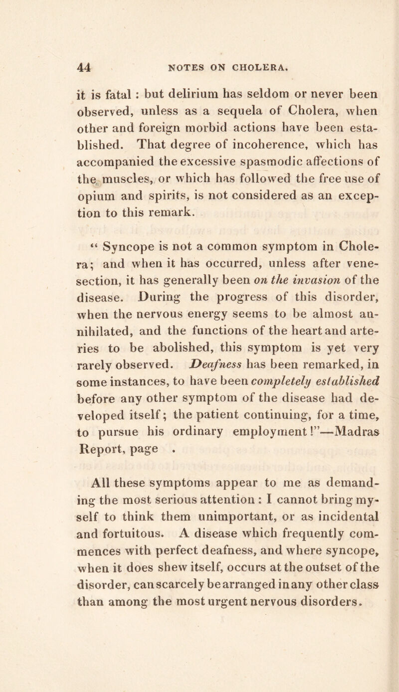 it is fatal : but delirium has seldom or never been observed, unless as a sequela of Cholera, when other and foreign morbid actions have been esta- blished. That degree of incoherence, which has accompanied the excessive spasmodic affections of the muscles, or which has followed the free use of opium and spirits, is not considered as an excep- tion to this remark. 44 Syncope is not a common symptom in Chole- ra; and when it has occurred, unless after vene- section, it has generally been on the invasion of the disease. During the progress of this disorder, when the nervous energy seems to be almost an- nihilated, and the functions of the heart and arte- ries to be abolished, this symptom is yet very rarely observed. Deafness has been remarked, in some instances, to have been completely established before any other symptom of the disease had de- veloped itself; the patient continuing, for a time, to pursue his ordinary employment T—Madras Report, page . All these symptoms appear to me as demand- ing the most serious attention : I cannot bring my- self to think them unimportant, or as incidental and fortuitous. A disease which frequently com- mences w ith perfect deafness, and where syncope, when it does shew itself, occurs at the outset of the disorder, can scarcely be arranged in any other class than among the most urgent nervous disorders.