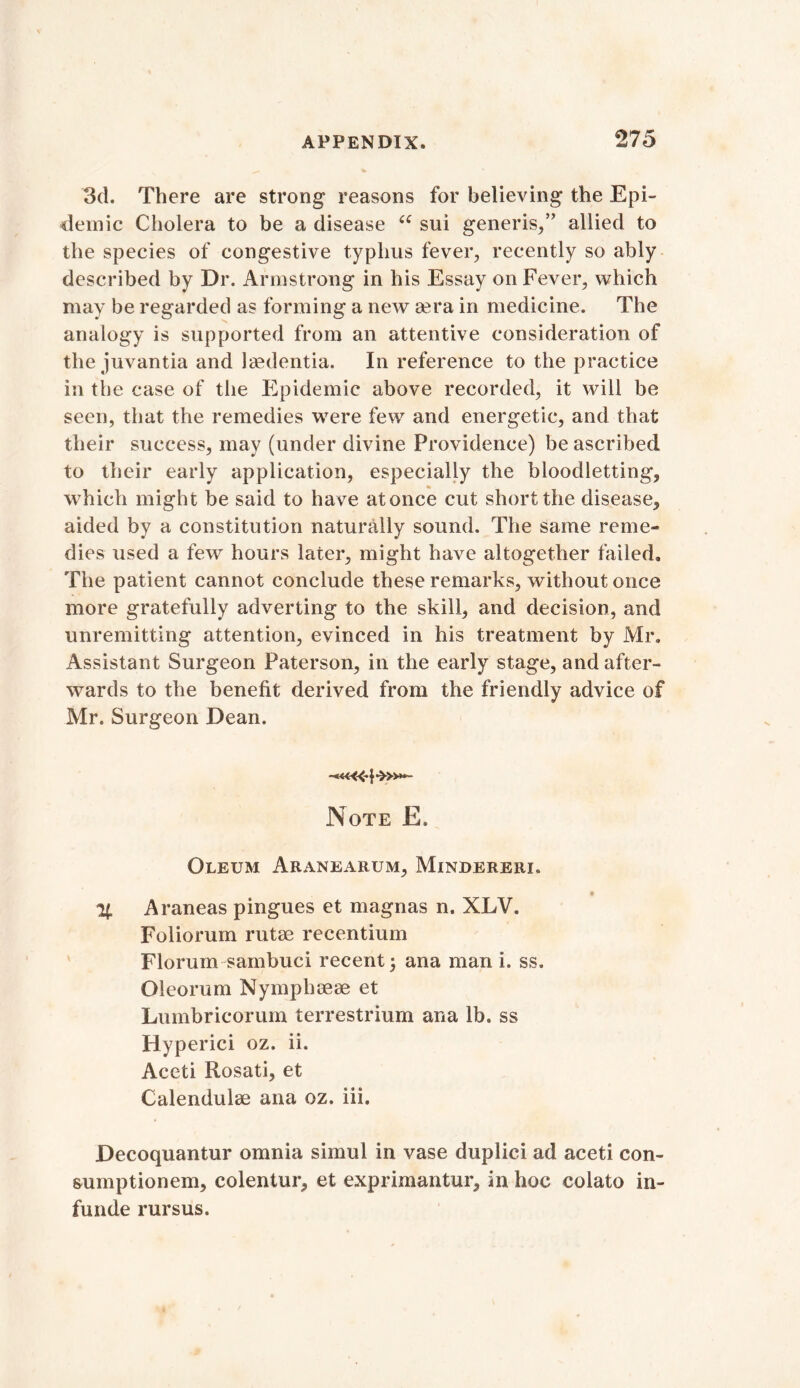 3d. There are strong reasons for believing the Epi- demic Cholera to be a disease u sui generis/’ allied to the species of congestive typhus fever, recently so ably described by Dr. Armstrong in his Essay on Fever, which may be regarded as forming a new eera in medicine. The analogy is supported from an attentive consideration of the juvantia and Jaedentia. In reference to the practice in the case of the Epidemic above recorded, it will be seen, that the remedies were few and energetic, and that their success, may (under divine Providence) be ascribed to their early application, especially the bloodletting, which might be said to have atonce cut short the disease, aided by a constitution naturally sound. The same reme- dies used a few hours later, might have altogether failed. The patient cannot conclude these remarks, without once more gratefully adverting to the skill, and decision, and unremitting attention, evinced in his treatment by Mr. Assistant Surgeon Paterson, in the early stage, and after- wards to the benefit derived from the friendly advice of Mr. Surgeon Dean. Note E. Oleum Aranearum, Mindereri. % Araneas pingues et magnas n. XLV. Foliorum rutae recentium Florum sambuci recent; ana man i. ss. Oleorum Nymphaeae et Lumbricorum terrestrium ana lb. ss Hyperici oz. ii. Aceti Rosati, et Calendulae ana oz. iii. Decoquantur omnia simul in vase duplici ad aceti con- sumptionem, colentur, et exprimantur, in hoc colato in- funde rursus.