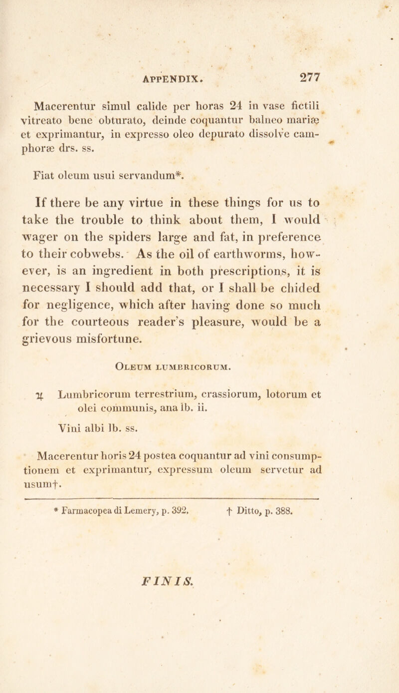 Macerentiu* simul calide per boras 24 in vase fictili vitreato bene obturato, deinde coquantur balneo marine et exprimantur, in expresso oleo depurato dissolve cam- phors drs. ss. Fiat oleum usui servandum*. If there be any virtue in these things for us to take the trouble to think about them, I would wager on the spiders large and fat, in preference to their cobwebs. As the oil of earthworms, how- ever, is an ingredient in both prescriptions, it is necessary I should add that, or ! shall be chided for negligence, which after having done so much for the courteous readers pleasure, would be a grievous misfortune. \ Oleum lumbricorum. % Lumbricorum terrestrium, crassiorum, lotorum et olei communis, ana lb. ii. Vini albi lb. ss. Macerentur horis 24 posfcea coquantur ad vini consump- tionem et exprimantur, expressum oleum servetur ad usumf. * Farmacopea di Lemery, p. 392. f Ditto, p. 388. FINIS,