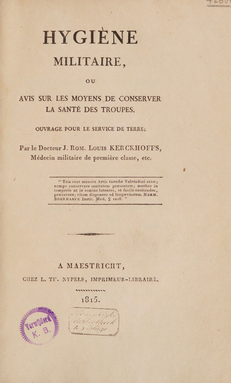 MILITAIRE, OU AVIS SUR LES MOYENS DE CONSERVER LA SANTÉ DES TROUPES. OUVRAGE POUR LE SERVICE DE TERRE; Par le Docteur J. Rom. Louis KERCKHOFFS, Médecin militaire de première classe, etc. 6 Tria sunt munera Artis tuendæ Valetudini sanæ ; nempe conservare sanitatem præsentem; morbos in temperie ut in semine latentes, et facile excitandos, præcavere ; vitam disponere ad longævitatem. HERM. BOERHAAVE Instit. Med, $ 1018. ? A MAESTRICIIT, CHEZ L. TF. NYPELS, IMPRIMEUR-LIBRAIRE, VLARLILVEVI ENS
