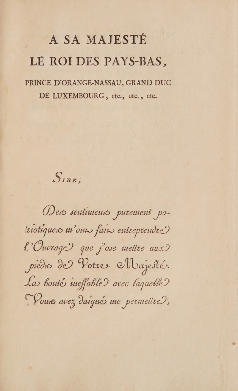 A SA MAJESTÉ LÉ ROI DES PAYS-BAS, PRINCE D’ORANGE-NASSAU, GRAND DUC DE LUXEMBOURG , etc., etc,, etc. Re. Dec seutimeno _putenteut _Pa- ‘otiquesc m'our fans entreprendre) | £ Ouvrage? que 086 metlie aux?) pied de? Votre /Lajeité. Lx boute) meffable? avec laquete? D A avez daiqué me _peanellie?,