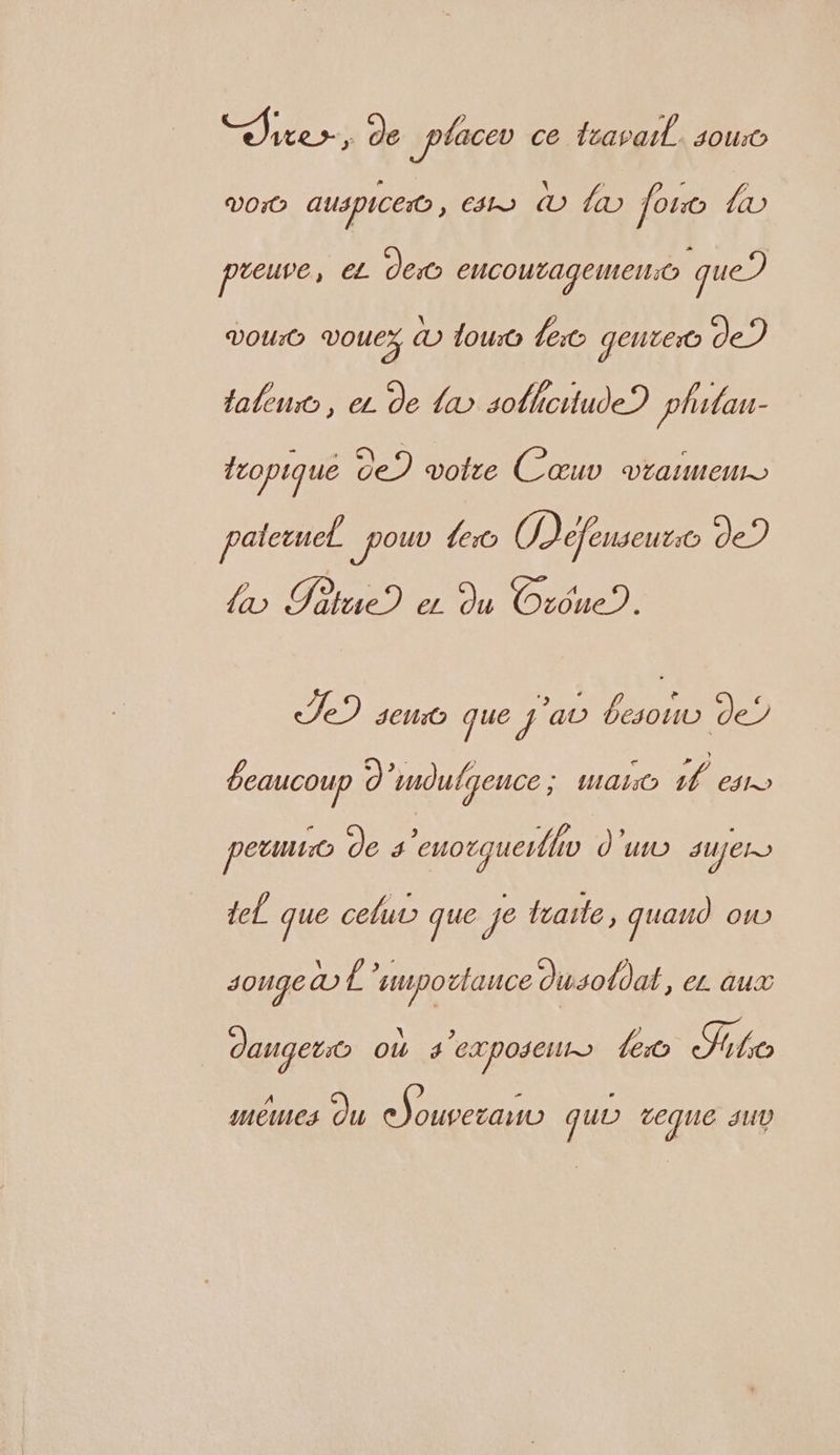 ee. ; de _placev ce travail. sou VOrO auspiceo , ts © © or AE preuve, € dec encoutagemeno que VOUrO vouex &amp; lou ec gente de) lalen , eu de a solhcitude? phitau- fropique de) votre Cœuv vraimen paletuet _pouv Let ODefenseuto de) {x Potue) er du Orône). Te) sen que j'a one de? beaucoup D) ‘mdulqence 7771 fes. peut de s'euorquer/hv d'u sUJELS del. que celut que Je fraile, quano oO songe &amp;£ supo lance Ousotdat, EL AUX | dangers où s CXposelt> lo Site mêmes Ou Are quo veque SUD