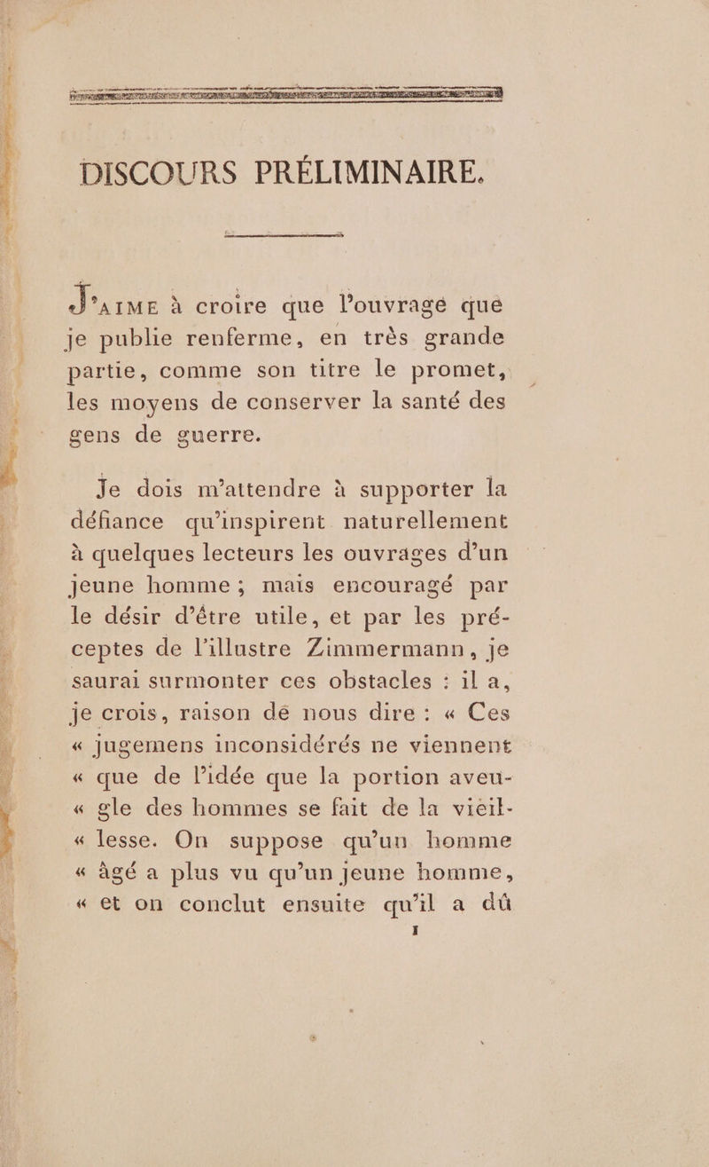 J'arue à croire que l’ouvragé que je publie renferme, en très grande partie, comme son titre le promet, les moyens de conserver la santé des gens de guerre. Je dois n’attendre à supporter la défiance qu’'inspirent naturellement à quelques lecteurs les ouvrages d’un Jeune homme ; mais encouragé par le désir d’être utile, et par les pré- ceptes de l'illustre Zimmermann, Je saurai surmonter ces obstacles : il a, je crois, raison dé nous dire : « Ces « Jugemens inconsidérés ne viennent >° , : S « que de l’idée que la portion aveu- « gle des hommes se fait de la vieil- « lesse. On suppose qu’un homme « àgé a plus vu qu’un Jeune homme, « et on conclut ensuite qu'il a dû 3