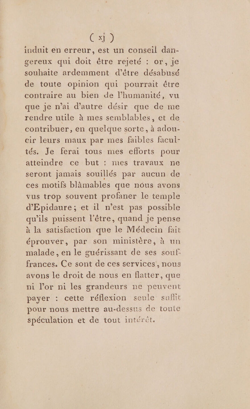 Cho induit en erreur, est un conseil dan- gereux qui doit être rejeté : or, je souhaite ardemment d’être désabusé de toute opinion qui pourrait être contraire au bien de l’humanité, vu que je n’ai d'autre désir que de me rendre utile à mes semblables, et de contribuer, en quelque sorte, à adou- cir leurs maux par mes faibles faculi- tés. Je ferai tous mes efforts pour atteindre ce but : mes travaux ne seront jamais souillés par aucun de ces motifs blämables que nous avons vus trop souvent profaner le temple d'Epidaure ; et il n’est pas possible qu’ils puissent l'être, quand je pense à la satisfaction que le Médecin fait éprouver, par son ministère, à un malade , en le guérissant de ses souf- frances. Ce sont de ces services, nous avons le droit de nous en flatter, que ni l’or ni les grandeurs ne peuvent payer : cette réflexion seule sufht pour nous mettre au-dessis de touie spéculation et de tout intérût.