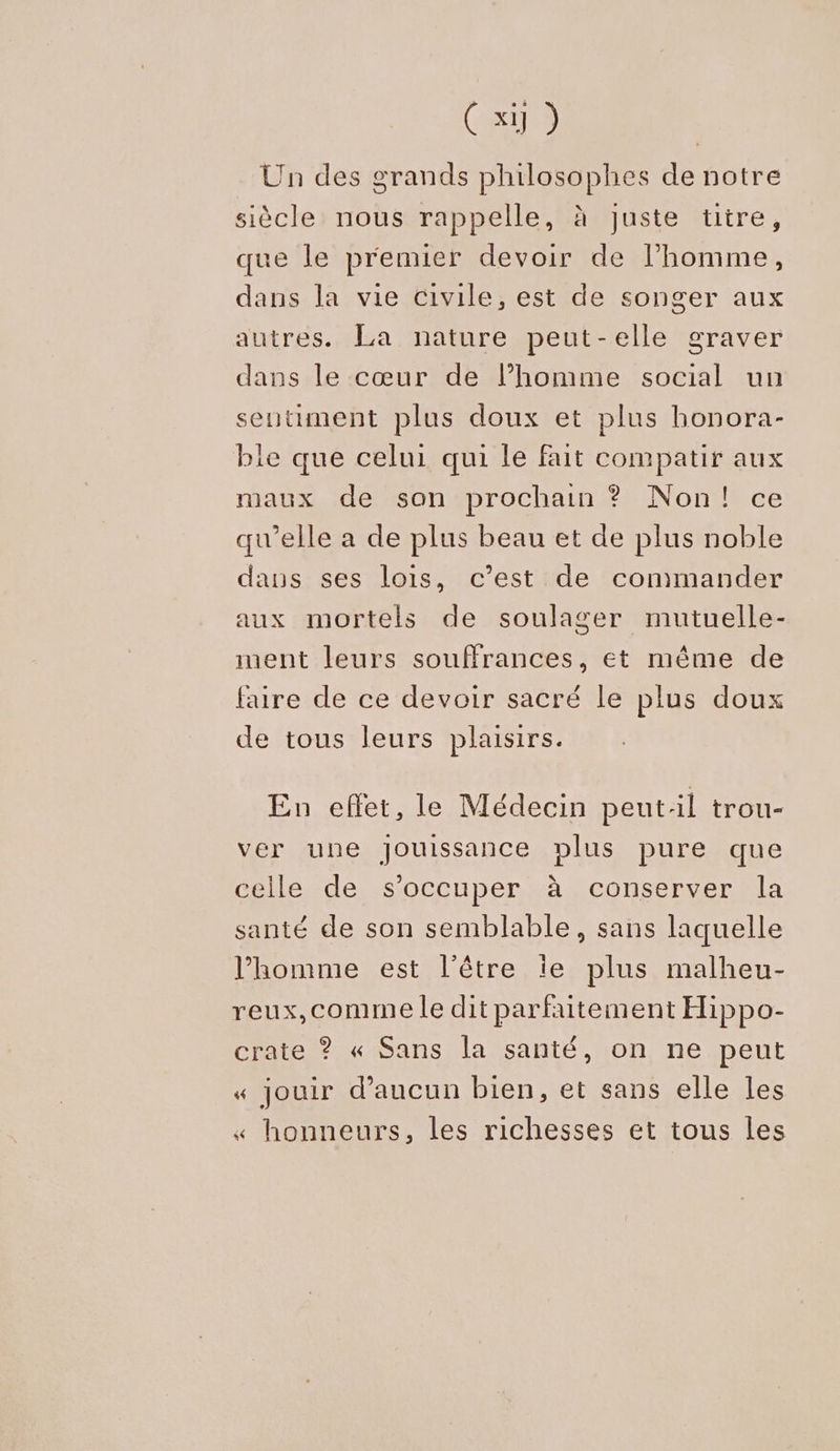 Ci) Un des grands philosophes de notre siècle nous rappelle, à juste titre, que le premier devoir de l’homme, dans la vie civile, est de songer aux autres. La nature peut-elle graver dans le cœur de l’homme social un sentiment plus doux et plus bonora- ble que celui qui le fait compatir aux maux de son prochain ? Non! ce qu’elle a de plus beau et de plus noble dans ses lois, c’est de commander aux mortels de soulager mutuelle- ment leurs souffrances, et même de faire de ce devoir sacré le plus doux de tous leurs plaisirs. En effet, le Médecin peutil trou- ver une Jouissance plus pure que celle de s'occuper à conserver la santé de son semblable, sans laquelle l’homme est l'être îe plus malheu- reux,comme le dit parfaitement Hippo- crate ? « Sans la santé, on ne peut « jouir d'aucun bien, et sans elle les « honneurs, les richesses et tous les