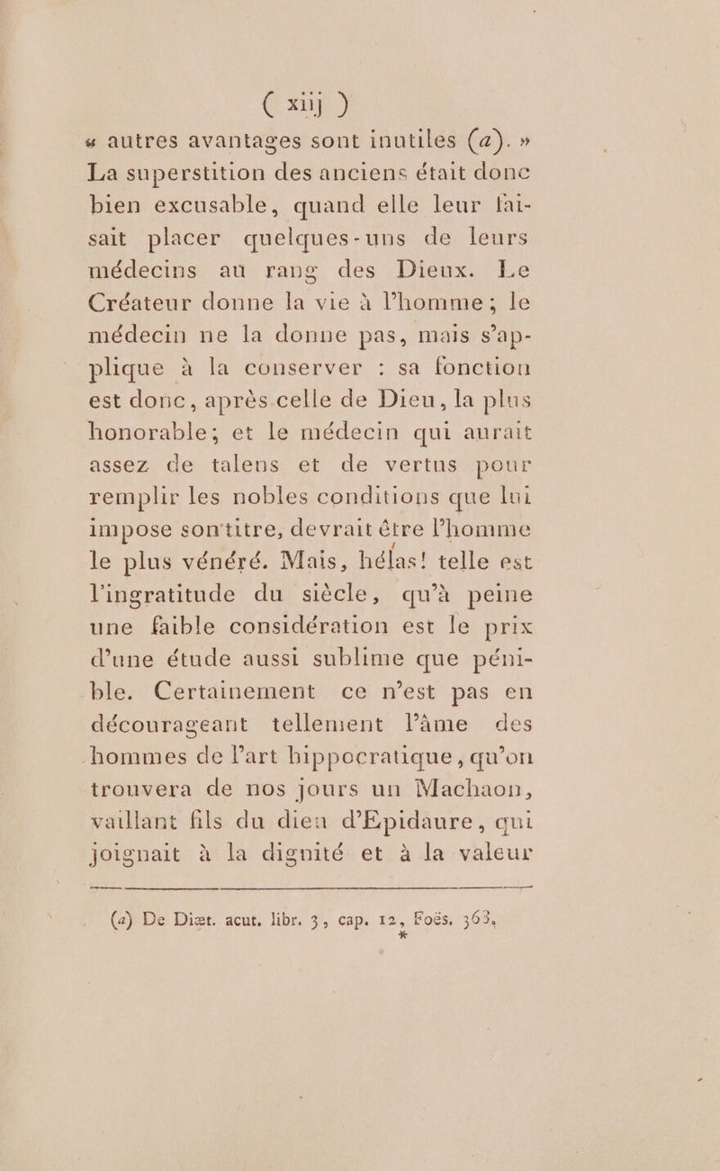 Ç x] ) # autres avantages sont inutiles (a). » La superstition des anciens était donc bien excusable, quand elle leur fai- sait placer quelques-uns de leurs médecins au rang des Dieux. Le Créateur donne la vie à l’homme ; le médecin ne la donne pas, mais s’ap- plique à la conserver : sa fonction est donc, après celle de Dieu, la plus honorable; et le médecin qui aurait assez de talens et de vertus pour remplir les nobles conditions que lui impose sontitre, devrait être l’homme le plus vénéré. Mais, hélas! telle est l'ingratitude du siècle, qu’à peine une faible considération est le prix d’une étude aussi sublime que péni- ble. Certainement ce n’est pas en décourageant tellement l’âme des hommes de l’art hippocratique, qu’on trouvera de nos jours un Machaon, vaillant fils du dieu d'Epidaure, qui Joignait à la dignité et à la valeur