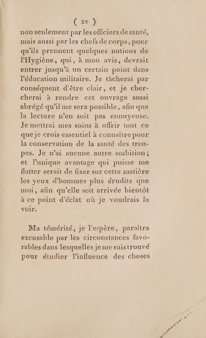 non seulement par lesoficiers de santé, mais aussi par les chefs de corps, pour qu’ils prennent quelques notions de: l’'Hygiène, qui, à mon avis, devrait entrer jusqu’à un certain point dans l'éducation militaire. Je tâcherai par conséquent d'être clair, et je cher- cherai à rendre cet ouvrage aussi abrégé qu’il me sera possible, afin que la lecture n’en soit pas ennuyeuse. Je mettrai mes soins à offrir tout ce que je crois essentiel à connaître pour la conservation de la santé des trou- pes. Je n’ai aucune autre ambition; et lunique avantage qui puisse me flatter serait de fixer sur cette matière les yeux d’hommes plus érudits que moi, alin qu’elle soit arrivée bientôt à ce point d'éclat où je voudrais ja voir. Ma témérité, je l'espère, paraitra excusable par les circonstances favo- rables dans lesquelles je me suistrouvé pour étudier l'influence des choses
