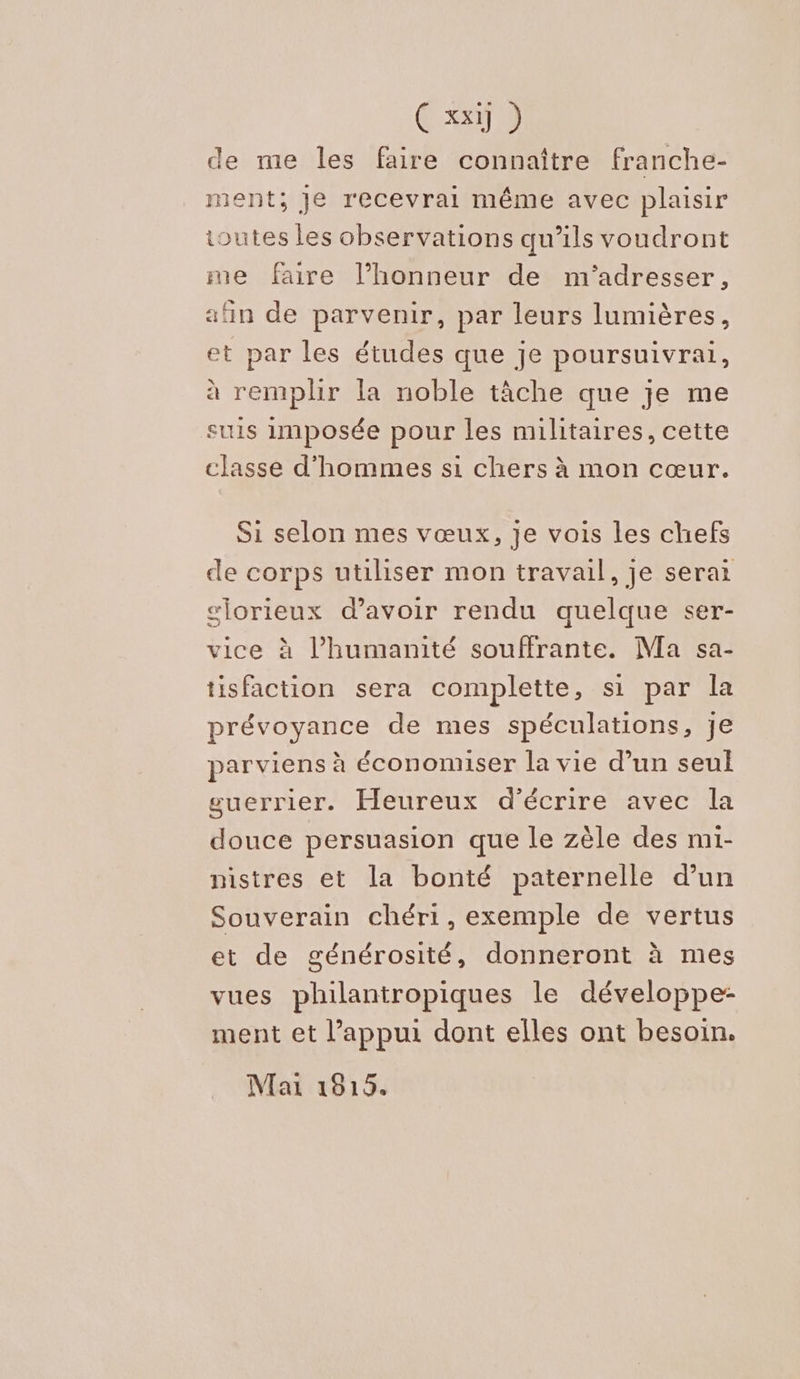CT 0) de me les faire connaître franche- ment; Je recevrai même avec plaisir toutes les observations qu’ils voudront me faire l’honneur de m'adresser, «fn de parvenir, par leurs lumières, et par les études que je poursuivrai, à remplir la noble tâche que je me suis imposée pour les militaires, cette classe d'hommes si chers à mon cœur. Si selon mes vœux, je vois les chefs de corps utiliser mon travail, je serai slorieux d’avoir rendu quelque ser- vice à l'humanité souffrante. Ma sa- tisfaction sera complette, si par la prévoyance de mes spéculations, je parviens à économiser la vie d’un seul guerrier. Heureux d'écrire avec la douce persuasion que le zèle des mi- nistres et la bonté paternelle d’un Souverain chéri, exemple de vertus et de générosité, donneront à mes vues philantropiques le développe- ment et l’appui dont elles ont besoin. Mai 1815.