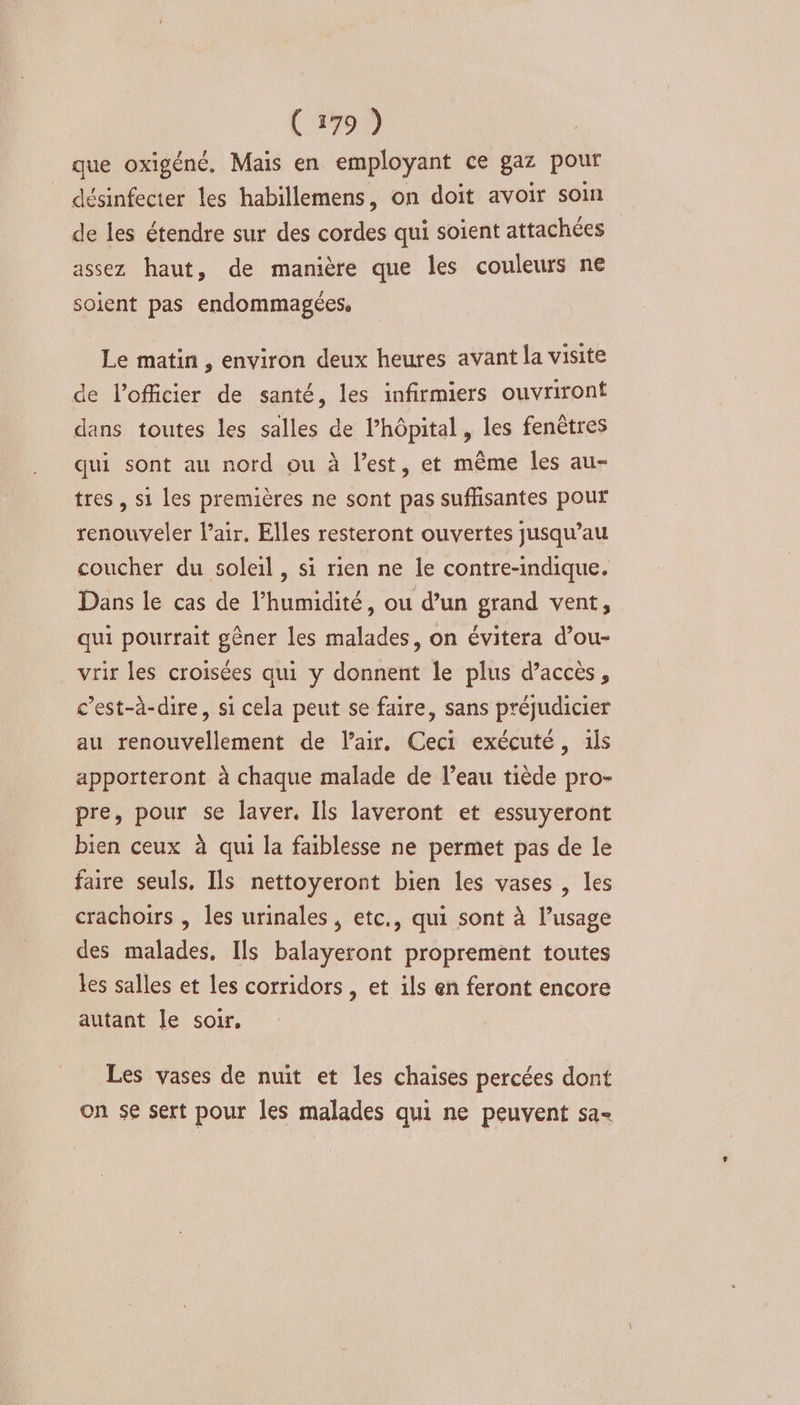que oxigéné., Mais en employant ce gaz pour désinfecter les habillemens, on doit avoir som de les étendre sur des cordes qui soient attachées assez haut, de manière que les couleurs n€ soient pas endommagées, Le matin, environ deux heures avant la visite de l'officier de santé, les infirmiers ouvriront dans toutes les salles de l'hôpital, les fenêtres qui sont au nord ou à l’est, et même les au- tres , si les premières ne sont pas suffisantes pouf renouveler lair. Elles resteront ouvertes jusqu’au coucher du soleil, si rien ne le contre-indique. Dans le cas de l’humidité, ou d’un grand vent, qui pourrait gêner les malades, on évitera d’ou- vrir les croisées qui y donnent le plus d’accès, c’est-à-dire, si cela peut se faire, sans préjudicier au renouvellement de l'air. Ceci exécuté, ils apporteront à chaque malade de l’eau tiède pro- pre, pour se laver, Ils laveront et essuyeront bien ceux à qui la faiblesse ne permet pas de le faire seuls. Ils nettoyeront bien les vases, les crachoirs , les urinales, etc., qui sont à l’usage des malades. Ils balayeront proprement toutes les salles et les corridors , et ils en feront encore autant le soir, Les vases de nuit et les chaises percées dont on se sert pour les malades qui ne peuvent sa-