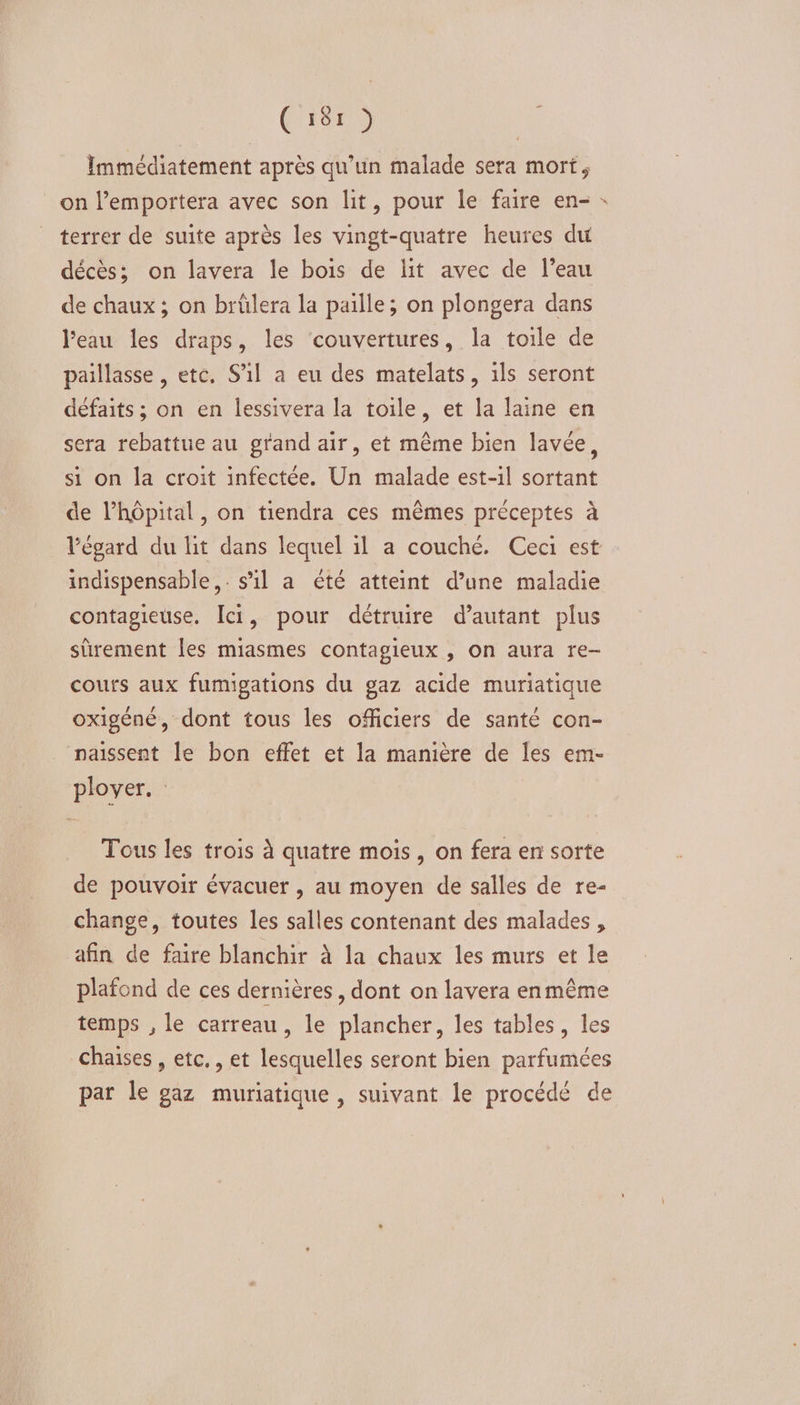 ('r8r9 Immédiatement après qu’un malade sera mort, on l’emportera avec son lit, pour le faire en- terrer de suite après les vingt-quatre heures du décès; on lavera le bois de lit avec de l’eau de chaux ; on brülera la paille; on plongera dans l'eau les draps, les ‘couvertures, la toile de paillasse, etc. S'il a eu des matelats, ils seront défaits ; on en lessivera la toile, et la laine en sera rebattue au grand air, et même bien lavée, si on la croit infectée. Un malade est-1l sortant de l’hôpital, on tiendra ces mêmes préceptes à l'égard du lit dans lequel il a couché. Ceci est indispensable, s’il a été atteint d’une maladie contagieuse. Îci, pour détruire d'autant plus sûrement les miasmes contagieux , on aura re- cours aux fumigations du gaz acide muriatique oxigéné, dont tous les officiers de santé con- naissent le bon effet et la manière de les em- plover. : Tous les trois à quatre mois, on fera en sorte de pouvoir évacuer , au moyen de salles de re- change, toutes les salles contenant des malades , afin de faire blanchir à la chaux les murs et le plafond de ces dernières, dont on lavera enmême temps , le carreau, le plancher, les tables, les chaises , etc,, et lesquelles seront bien parfumées par le gaz muriatique , suivant le procédé de #