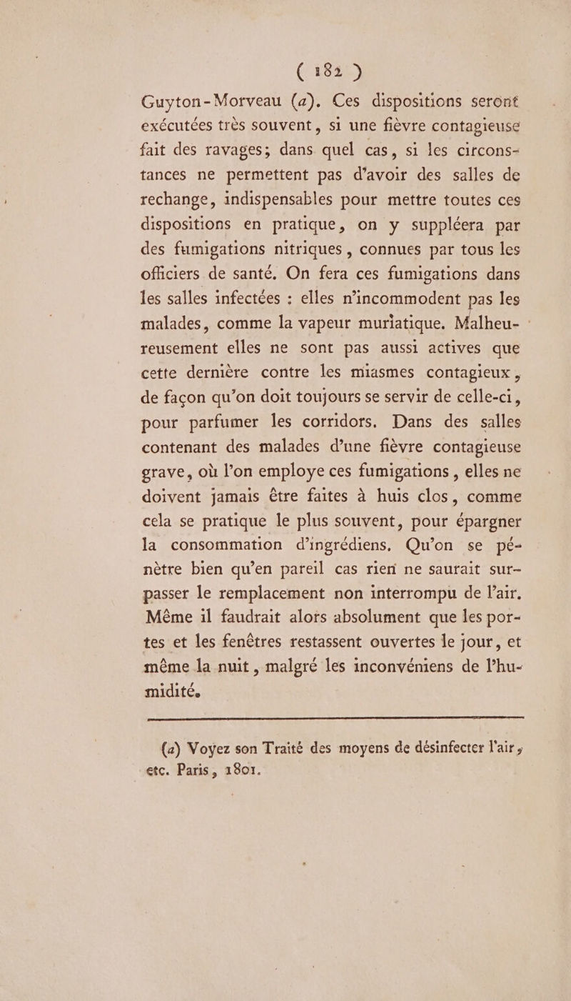 (2642) Guyton-Morveau (a). Ces dispositions seront exécutées très souvent, si une fièvre contagieuse fait des ravages; dans quel cas, si les circons- tances ne permettent pas d’avoir des salles de rechange, indispensables pour mettre toutes ces dispositions en pratique, on y suppléera par des fumigations nitriques, connues par tous les officiers de santé. On fera ces fumigations dans les salles infectées : elles n’incommodent pas les malades, comme la vapeur muriatique. Malheu- reusement elles ne sont pas aussi actives que cette dernière contre les miasmes contagieux, de façon qu’on doit toujours se servir de celle-ci, pour parfumer les corridors. Dans des salles contenant des malades d’une fièvre contagieuse grave, où l’on employe ces fumigations , elles ne doivent jamais être faites à huis clos, comme cela se pratique le plus souvent, pour épargner la consommation d’ingrédiens, Qu'on se pé- nètre bien qu’en pareil cas rien ne saurait sur- passer le remplacement non interrompu de l'air. Même il faudrait alors absolument que les por- tes et les fenêtres restassent ouvertes le jour, et même la nuit, malgré les inconvéniens de lPhu- midité. (a) Voyez son Traité des moyens de désinfecter l'air, etc. Paris, 1801.