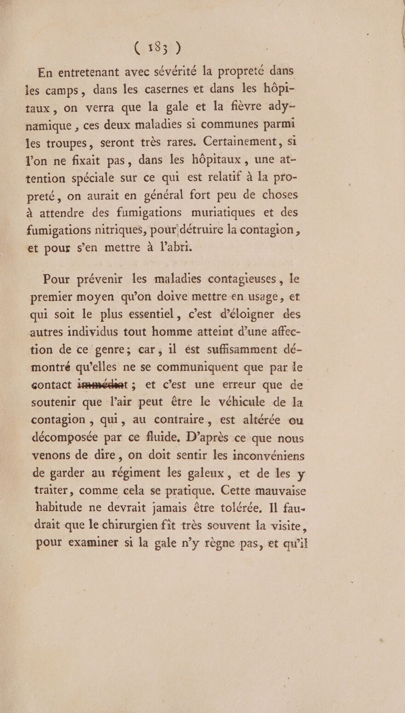 (:1830) En entretenant avec sévérité la propreté dans les camps, dans les casernes et dans les hôpi- taux, on verra que la gale et la fièvre ady- namique , ces deux maladies si communes parmi les troupes, seront très rares. Certainement, si lon ne fixait pas, dans les hôpitaux, une at- tention spéciale sur ce qui est relatif à la pro- preté, on aurait en général fort peu de choses à attendre des fumigations muriatiques et des fumigations nitriques, pour'détruire la contagion, et pour s’en mettre à l’abri. Pour prévenir les maladies contagieuses , le premier moyen qu'on doive mettre en usage, et qui soit le plus essentiel, c’est d’éloigner des autres individus tout homme atteint d’une affec- tion de ce genre; car, il ést suffisamment dé- montré qu’elles ne se communiquent que par le soutenir que l’air peut être le véhicule de la contagion , Qui, au contraire, est altérée ou décomposée par ce fluide. D’après ce que nous venons de dire, on doit sentir les inconvéniens de garder au régiment les galeux, et de les y traiter, comme cela se pratique. Cette mauvaise habitude ne devrait jamais être tolérée, Il fau- drait que le chirurgien fit très souvent la visite, pour examiner si la gale n’y règne pas, et qu'il PR