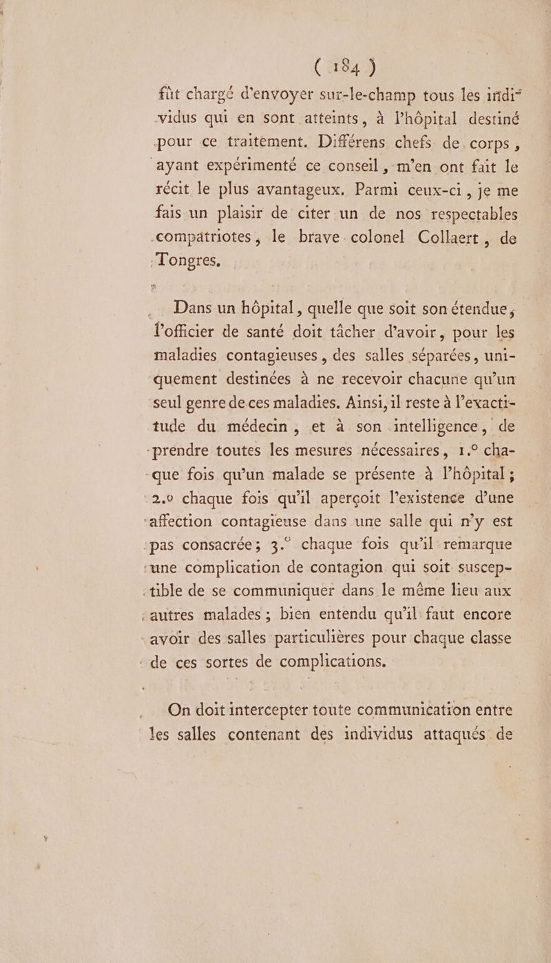 ( 154 ) füt chargé d'envoyer sur-le-champ tous les irtdi” vidus qui en sont atteints, à l’hôpital destiné pour ce traitement. Différens chefs de corps, ayant expérimenté ce conseil , m'en ont fait le récit le plus avantageux. Parmi ceux-ci, je me fais un plaisir de citer un de nos respectables compatriotes, le brave colonel Collaert, de :Tongres, .… Dans un hôpital, quelle que soit son étendue, l'officier de santé doit tâcher d’avoir, pour les maladies contagieuses , des salles séparées, uni- quement destinées à ne recevoir chacune qu’un seul genre de ces maladies. Ainsi, 1l reste à l’exacti- tude du médecin , et à son intelligence, de “prendre toutes les mesures nécessaires, 1.° cha- -que fois qu’un malade se présente à Phôpital ; 2.0 chaque fois qu'il aperçoit l'existence d’une ‘affection contagieuse dans une salle qui n'y est ‘pas consacrée; 3.” chaque fois qu’il remarque une complication de contagion qui soit suscep- tible de se communiquer dans le même lieu aux ‘autres malades ; bien entendu qu’il faut encore avoir des salles particulières pour chaque classe ‘ de ces sortes de complications. On doit intercepter toute communication entre les salles contenant des individus attaqués de