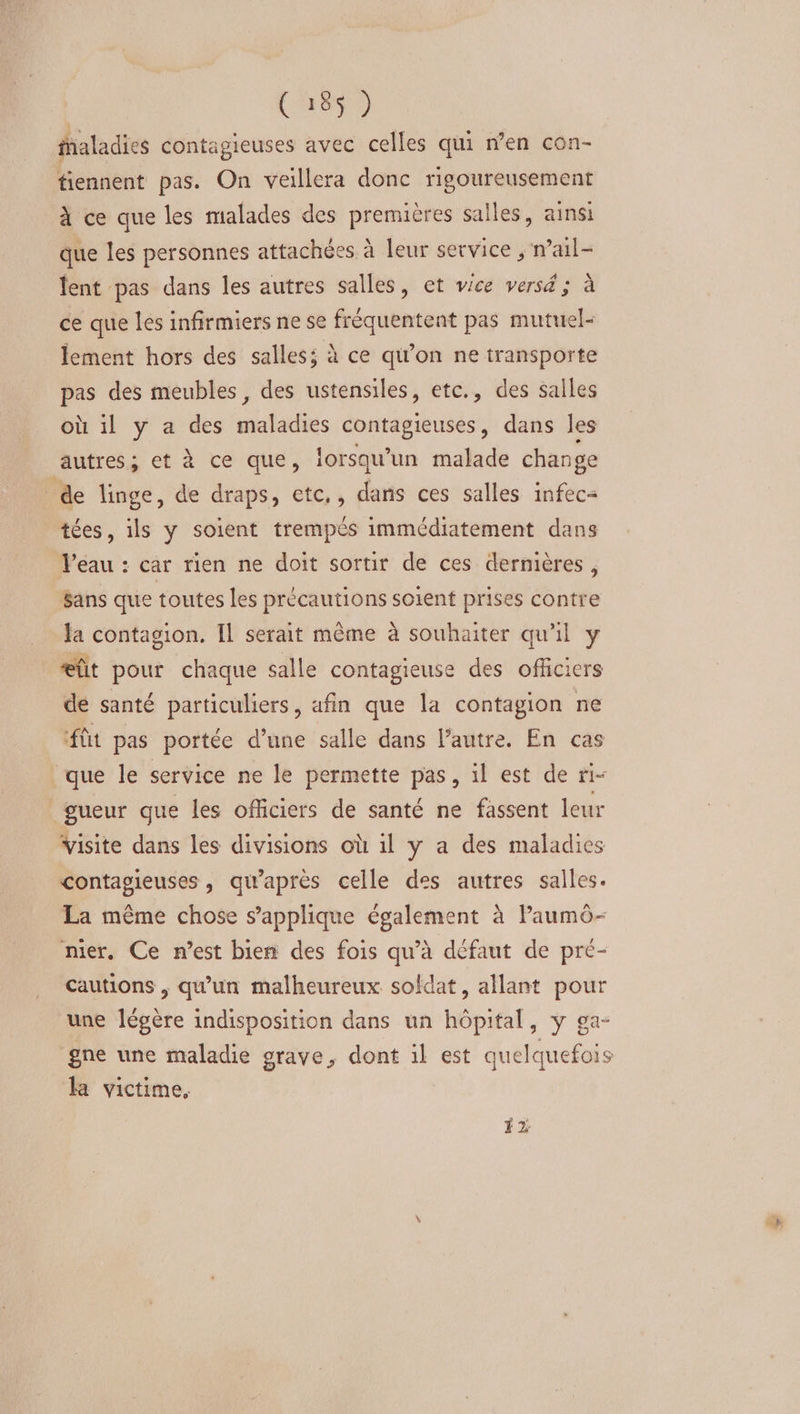 CRD faladies contagieuses avec celles qui n’en con- tiennent pas. On veillera donc rigoureusement à ce que les malades des premières salles, ainsi que les personnes attachées à leur service ; nail- lent pas dans les autres salles, et vice versé ; à ce que les infirmiers ne se fréquentent pas mutuel- lement hors des salles; à ce qi’on ne transporte pas des meubles, des ustensiles, etc., des salles où il y a des maladies contagieuses, dans les autres; et à ce que, lorsqu'un malade change de linge, de draps, etc, , dans ces salles infec= tées, ils y soient trempés immédiatement dans Veau : car rien ne doit sortir de ces dermières , $ans que toutes les précautions soient prises contre la contagion. Il serait même à souhaiter qu'il y æût pour chaque salle contagieuse des officiers de santé particuliers, afin que la contagion ne fût pas portée d’une salle dans l'autre. En cas que le service ne le permette pas, il est de ri- gueur que les officiers de santé ne fassent leur visite dans les divisions où il y a des maladies contagieuses , qu'après celle des autres salles. La même chose s'applique également à Paumô- nier. Ce n’est bien des fois qu’à défaut de pr<- cautions , qu’un malheureux. sokdat, allant pour une légère indisposition dans un hôpital, y ga- la victime, #2