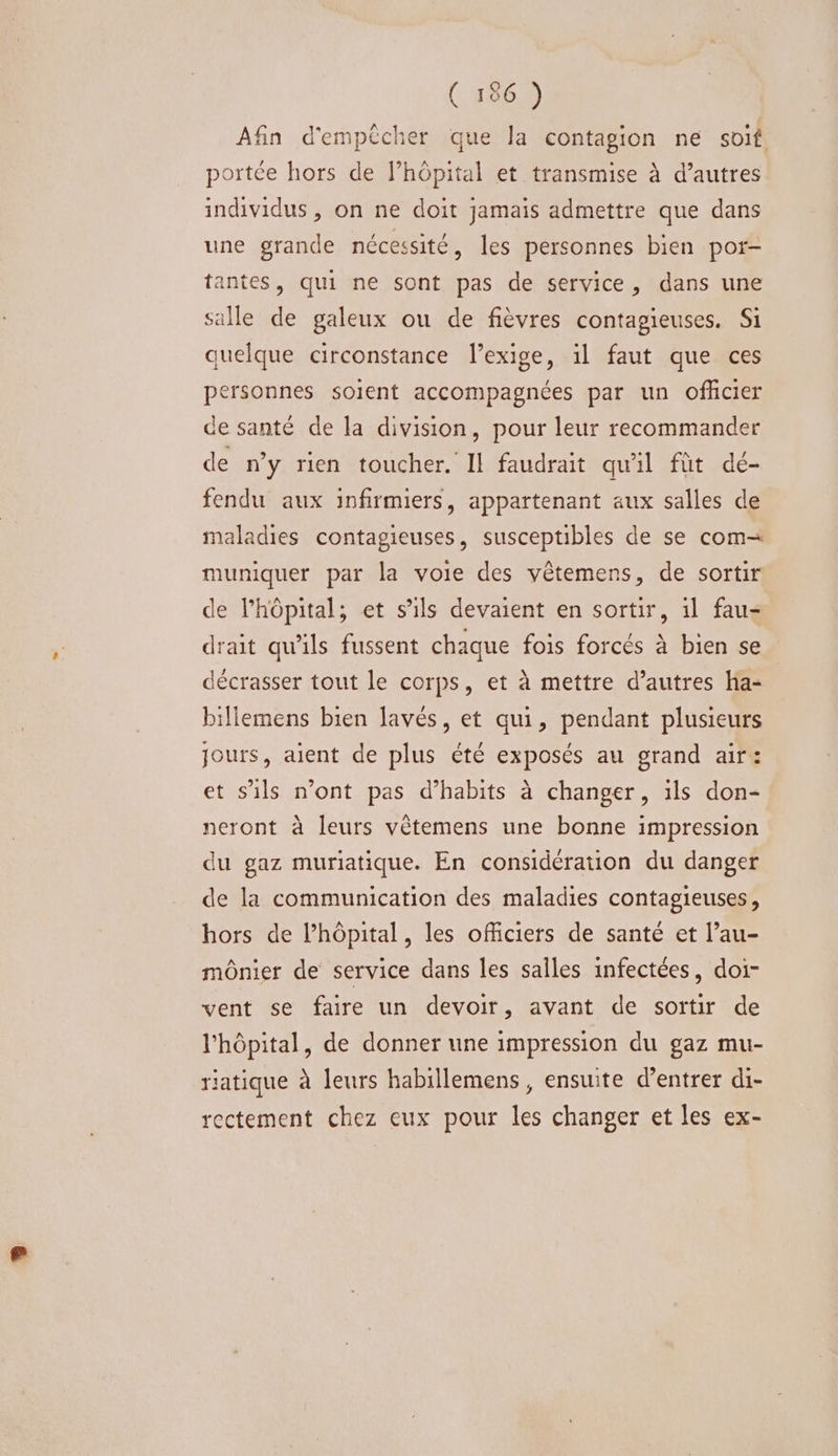 ( 186 ) Afin d'empêcher que la contagion ne soit. portée hors de Fhôpital et transmise à d’autres individus , on ne doit jamais admettre que dans une grande nécessité, les personnes bien por- antes, qui ne sont pas de service, dans une salle de galeux ou de fièvres contagieuses. Si quelque circonstance l'exige, il faut que ces personnes soient accompagnées par un officier de santé de la division, pour leur recommander de ny rien toucher. Il faudrait qu'il fût dé- fendu aux infirmiers, appartenant aux salles de maladies contagieuses, susceptibles de se com= muniquer par la voie des vêtemens, de sortir de l'hôpital; et s'ils devaient en sortir, 1l fau- drait qu’ils fussent chaque fois forcés à bien se décrasser tout le corps, et à mettre d’autres ha- billemens bien lavés, et qui, pendant plusieurs jours, aient de plus été exposés au grand air: et s'ils n’ont pas d’habits à changer, ils don- neront à leurs vêtemens une bonne impression du gaz muriatique. En considération du danger de la communication des maladies contagieuses, hors de l’hôpital, les officiers de santé et l’au- mônier de service dans les salles infectées, doi- vent se faire un devoir, avant de sortir de l'hôpital, de donner une impression du gaz mu- riatique à leurs habillemens, ensuite d'entrer di- rectement chez eux pour les changer et les ex-