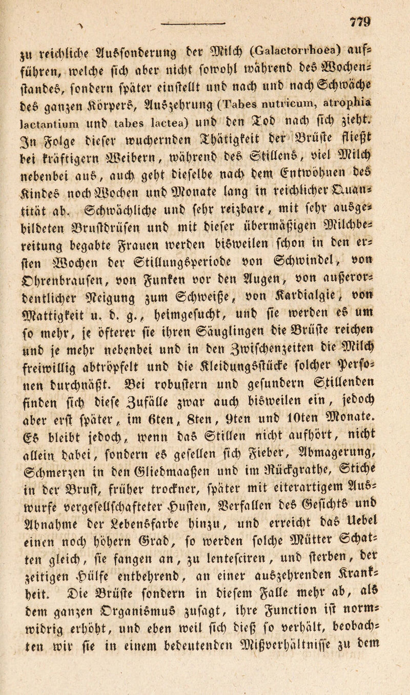 $u reicbfid)e AuSfonberung ber Wtify (Galactorrhoea) auf? führen, belebe ftd) aber nicht fowobl wabrenb beS BSodien? ftanbeS, fonbern fpater einftedt unb nad) unb nad)@d)it)acbe beS ganzen ^brpet’S, AuS$ebnwg (Tabes nutricam, atrophia lactantium Utlb tabes lactea) unb ben £.0b liad) ftd) Steht. 3n golge biefer wuebernben Sbätigfeit ber Söftifle fließt bet fräftigern &ßeibern, wabrenb beS 0tidenS, viel sMlcb nebenbei auS, auch gebt biefelbe nach bem (Entwöhnen beS &inbeS uocb&8od)en unb Monate lang in reichlicher Ouan? titat ab. 0cbwad)lid)e unb (ehr reizbare, mit febv auSge* bilbeten Bruftbrufen unb mit biefer übermäßigen $iild)be? reit uns begabte grauen werben bisweilen febon in ben er* ften &Sod)en ber 0tidungSperiobe non 0d)Winbel, Obrenbraufen, non gunben not* bett Augen, non aufteror? bentlid)er Neigung jurn 0chweifte, non 5larbialgie> non Btattigfeit u. b. g., ^eimgefuc^t, unb fte werben eS um fo mehr, je öfterer fte ihren ©äugltngen bwBrüfte reichen unb |e mehr nebenbei unb in ben 3tnifcbenjeiten bie 5J?ild) freiwillig abtropfelt unb bie 5tletbungSftüde folget* $erfo? nen burebnüftt Bei robuftern unb gefunbern 0tidenben ftnben ftd) biefe 3nfade $war aud> bisweilen ein, jebod) aber evft (pater, im 6ten, 8ten , 9ten unb lOten Monate* (£S bleibt ieboeb, wenn baS 0tiden nicht aufbort, nicht allein babei, fonbern eS gefeden ftd) gieber, Abmagerung, 0cl)mer^en in ben ©liebmaaften unb im tftüdgratbe, 0ticbe in ber Bruft, früher trodner, fpater mit eiterartigem AuS? Wurfe oergefedfd)afteter duften, Verfallen beS ®eftd)tS unb Abnahme ber £ebenSfarbe bin^u, unb erreicht baS Uebel einen nod) hohem ©rab, fo werben folcbe Mütter 0d)at? ten gleich, fte fangen an, $u lentefeiren, unb ft erben, ber zeitigen {utlfe entbebrenb, an einer auSjebrettben Grants beit Oie Bmfte fonbern in biefem gade mehr ab, als bem ganzen Organismus sufagt, ihre gunction ift norm? wibrig erhobt, unb eben weil ftd) bieft fo oerbalt, beobad)? ten wir fte in einem bebeutenben ^igoerbiiltniffe $u bem