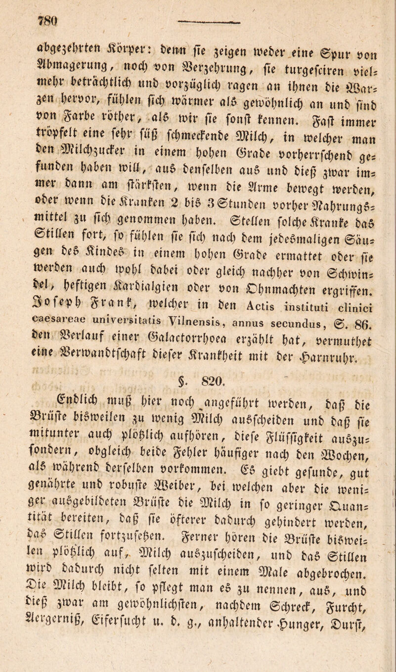 abgezehrten -Körper: beim flc zeigen Weber eine ©pur »on Slbmagerung, noch »on ©erzehrung, fie turgefciren »iel* me()r beträchtlich unb »orgüglid) ragen an ihnen hie ößar= gen her»or, fühlen fich Wärmer al& gewöhnlich an unb fmb »on garbe rötljer, -als wir |Te fong fennen. gag immer tröpfelt eine fehr füg fcbmecfcnbe SBilch, in welcher man ben ®i Id) 5 n cf er in einem heben @rabe »orbecrfcbenb ge* funben haben will, aus benfelben auS unb bieg 3war int* mer bann am gärfgen, wenn bie Slrme bewegt werben, ober wenn bieÄranfen 2 bis 3©tunben »orf>er NahrungS= mittel gtt geh genommen haben, ©feiten folcgeÄranfe baS ©tilten fort, fo fühlen fie fiel) nach betn jebeSmaligen ©au* gen beS Äinbeo in einem hohen @rabe ermattet ober fie werben auch wohl habet ober gleich nachher »on ©cbwin* bei, heftigen Äarbialgien ober »on Ohnmächten ergingen, jofeph gtanf, weld)er in beit Actis instituti clinici caesareae universitatis Vilnensis, annus secundus, @. 86. ben ©erlauf einer ©alactorrlwea erzählt hat, »ermuthet eine ©erwanbtghaft biefer Äranfheit mit her Harnruhr. §. 820. ©nblich mug hier noch angeführt Werben, bag bie ©rüge bisweilen ju wenig mid) auSfcheiben unb bag fie mitunter and) plöfslich aufhören, biefe glüfggfeit auSju* foubern, obgleich beibe gehler haugger nach ben äßoehen, als währeitb berfelben »orfommen. (SS giebt gefunbe, gut genährte unb robuge jffieiber, bei welchen aber bie weiti* ger auggebilbeten ©rüge bie 2KtId> in fo geringer CUiati* 1 titat bereiten, bog fie öfterer baburch gehinbert werben, baS Stillen fortjufe$en. gerner hören bie ©rüge biSwei* Jen plöglid) auf, €D?ilch auSgufcheiben, unb baS ©tilten wirb baburch nicht feiten mit einem 2Me abgebrochen. Sie SOfilch bleibt, fo pgegt man eS ju nennen, auS, unb bieg 3war am gewöhnlichgen, nachbem ©d;recf, gurcht, Slcrgernig, (Siferfiicht u. b. g., anhaltenber junger, Surft,