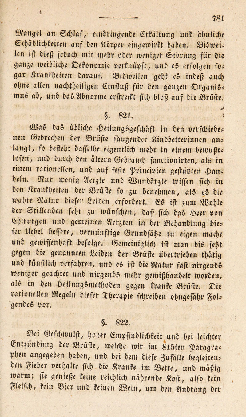 C 781 Mangel ent Schlaf, eiitbfingenbe grfaltung ttnb ähnliche Scgablichleiten auf ben Körper eingemirft haben. ©ie-wei? lett ig tieg jeboeb mit mehr ober weniger Storung für btc gan^e weibliche Oelonomie verlnüpft, unb et erfolgen fo? gar Trautheiten barattf. ©tömeilen gebt et tnbeg and) ol)ne allen nachteiligen Hinflug für ben ganzen Organik tmte ab, unb ba6 Abnorme ergreift geh blog auf bie ©rüge, §. 821. . '■» SBa5 bat übliche 4peilung$gefchäft in ben verfdgebe? tten ©ebreeben ber ©rüge fäugenber Tinbbetterinnen ans langt, fo begebt baffelbe eigentlich mebr in einem bemugts lojen, unb burd) ben altern Gebrauch fanctionirten, al§ in einem rationellen, unb auf fege ^ritteipien gegärten .jpait? beln. «Bur Wenig Sierße unb SBunbär$te Kiffen fiel) in ben Trantbeiten ber ©rüge fo 31t benebmen, als eS bie mabre 9?atur btefer £eiben erforbert. gs ig $um ©Böige ber Stillenben fefcr 3« wünfehen, bag fiel) bat £eer non Chirurgen unb gemeinen Werkten in ber ©ebanblung bie? fet* Uebel begere, vernünftige ©ruttbfaße 31t eigen mad)e unb gemigenbaft befolge, ©emeiniglicb ig man bit jet)t gegen bie genannten £eiben ber ©rüge übertrieben th&tig unb lünglid) verfahren, unb et ig bie »atur fag nirgenbS weniger geachtet unb nirgenbS mebr gemigbanbelt worben, alt in ben £eilung$metboben gegen tränte ©rüge. £)ie rationellen Regeln btefer &berapie fegreiben obngefäbr gol? genbeS vor. §. 822. ©ei ©efcgwulg, hoher GmpjtnhlichWt unb bei leichter ^nt3ünbung ber ©rüge, welche wir im 815ten *J>aragras Pben angegeben haben, unb bei bem biefe 3ufälle begleiten? ben gieber verhalte geh bie Trante im ©ette, unb «tägig warm; fixe geniege leine reichlich nährenbe Tog, alfo lein gleifcl), lein ©ier unb leinen ©Bein, um ben Slnbrattg ber