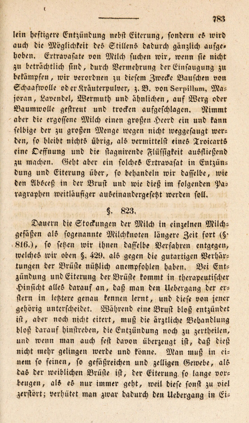 783 lein heftigere Cfntsünbung ttebß Eiterung, fonbern eS wirb aud) bie sD?bglid)feit beS @ti(lenS baburd) ganslid) aufge* hoben, Orrtraoafate non 9J?ild) fuc^en wir, wenn fie nicht $« betnid)tlid) ßnb, burd) Söermebrung ber (£tnfaugung jtt befantpfen, wir oerorbnen 511 biefem 3metfe 93aufd)en t>on @d)aafmolle oberSrftuterpulner, 5,93, oonSerpiiium, 5)?as joran, gaoenbel, SBermutb unb ähnlichen, auf &8erg ober Baumwolle geßreut unb trogen aufgefdßagen, sJ?immt aber bie ergoffene 9J?ilcb einen großen äpeerb ein unb fann felbige ber 5« großen SDtenge wegen nicht weggefaugt wers ben, fo bleibt nid)tS übrig, als nermittelß eineö ftroicartS eine Ceffnuttg unb bie ßagnirenbe glüfßgfeit auSßießenb SU wad)en. (Seht aber ein fold)eS (£rtraoafat in Cnit$iuu bung unb Eiterung über, fo bebanbeln wir baffelbe, wie ben 2lbSceß in ber 93ruß unb wie bieß im folgenben vagrapben weitläufiger auSeinanbergefebt werben fall, 823, ! ; dauern bie Störungen ber W\\ü) in einzelnen 9D?ilchs gefaßen als fogenannte 9ftild)?noten längere $eit fort (§* 816,), fo feigen wir ihnen baffelbe ^erfahren entgegen, weldjeS wir oben §, 429, als gegen bie gutartigen SSerbärs tungen ber 93rüße mißlich anempfoblen baben, 93ei (£nts SÜnbung unb Eiterung ber 93rüße fommt in tberapeu-tifeber ,£>infid)t adeS barauf an, baß man ben Uebergang ber er* ßern in le^tere genau fennen lernt, unb biefe oon jener gehörig unterfdjeibet. SBährenb eine 93ruß bloß entjünbet iß, aber noch nicht eitert, muß bie är$tliche 93ebanbluitg bloß barauf binßreben, bie €nt$ünbung noch $u jertbeilen, unb wenn man aud) feß banon überzeugt iß, baß bieß nicht mehr gelingen werbe unb tonne. 9D?an muß in eis nein fo feinen, fo gefäßreichen unb seifigen (Gewebe, als baS ber weiblichen 33rüße iß, ber Eiterung fo lange nors beugen, als eS nur immer gebt, weil biefe fonß ju oiel Serßort; verhütet man smar baburd) ben Uebergang in (Su