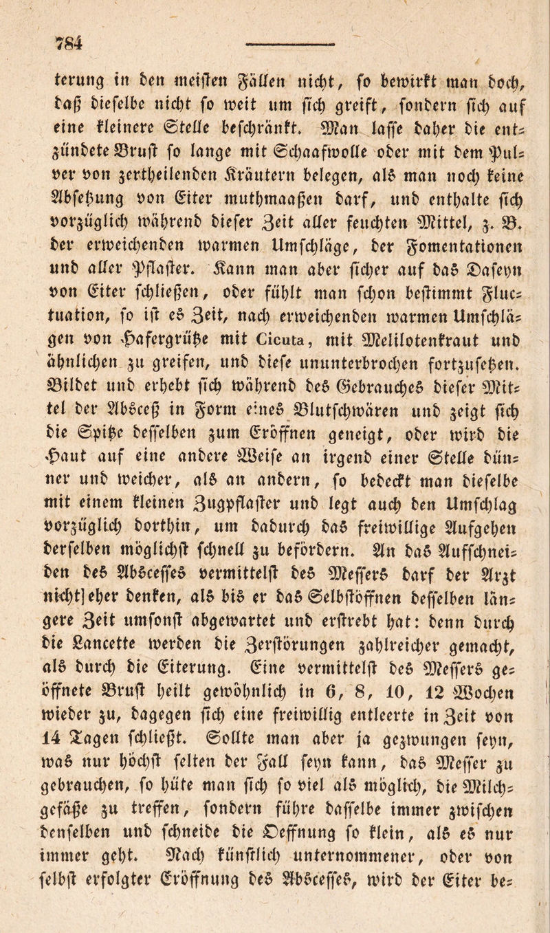 terung tit bett «reiften geilten nicht, fo bekirft man hoch, tag biefelbe nicht fo keit um |Tch greift, fonbern ftd> auf eine Heinere (stelle befchränft $?an laffe bal)er tie ent? ZÜnbete 33ruff fo lange mit ©chaafkolle ober mit tem »puls net* Pon zertheilenben Kräutern belegen, al£ man noch feine 2Ibfe$ung oott (Etter mutbmaagen barf, unb enthalte ftch porzüglich mahrenb biefer 3eit aller feuchten Mittel, j. 33* ber erkeichenben tparmen Umfchlage, ber gomentationen unb aller s}){Ta(ter. 5fann man aber ftcher auf ba5 £)afet)n Pon (£iter fchliegeit, ober fühlt man fcljon befitmmt glue? tuation, fo ift es 3*it, nach erkeichenben marmen 14mfct)la= gen oon ^afergrü'he mit Cicuta, mit 9Milotenfraut unb ähnlichen $it greifen, unb tiefe ununterbrochen fortjufehen» 33Ubct unb erhebt ftch köhrenb be§ (Gebrauches biefer GJtit? tel ber 2lbSceg in gorm eines 33lutfct)karen unb zeigt ftch bie ©pi£e beffelben jum eröffnen geneigt, ober kirb bie *1paut auf eine anbere &öeife an irgettb einer ©teile bütt? «er unb keicher, M an attbern, fo bebecft man biefelbe mit einem Heitren 3«gpffajter unb legt auch ben Umfchlag por^üglich torthin, um baburch ba$ freiwillige Slufgehen berfelben möglich# fchnell $u beförbern* än baS 2luffchnei? ben be$ SlbSceffeS permittelff beS GJtefferS barf ber Slr^t nicht] eher benfen, als bis er baS ©elbftöffnen beffelben lein? gere 3*i* umfon ff abgekartet unb erffrebt hat: beim bttrch bie ßancette kerben bie 3erfförttngen zahlreicher gemacht, als burch bie Eiterung. (Eine permittelff beS $D?efferS ge? öffnete 33ruff heilt gekbhnlich in 6, 8, 10, 12 ^Bocljen kieber ju, bagegen ffcl) eine freikillig entleerte in3eit pon 14 Klagen fcl)liegt* ©oltte man aber ja gezkuttgetr fet)tr, kaS nur höehff feiten ber gall fet)tr fattn, baS Keffer gu gebrauchen, fo hüte man fleh fo Piel als möglich, bie Sötiich? gefage z« treffen, fonbern führe baffelbe immer zkifct)en benfelben unb fchneibe bie ©effnung fo Hein, als eS nur immer geht Gtad) fünfrüch unternommener, ober pon felbff erfolgter Eröffnung beS $bSceffeS, kirb ber (Eiter be?