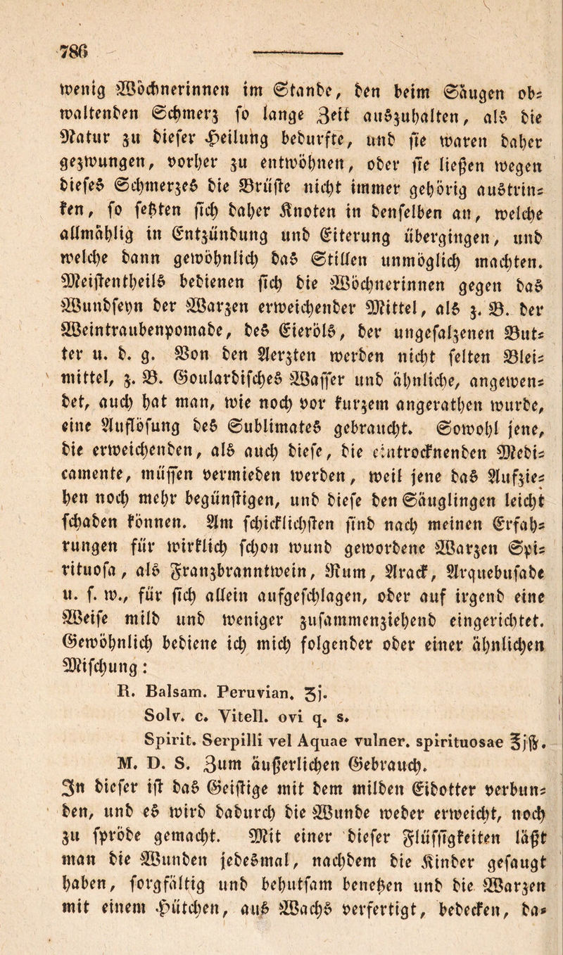 wenig Wöchnerinnen im ©tanbe, ben beim ©äugen obs waltenben ©c|nm*$ fo lange Bett aua.juhalten, als bie 9?atur $u biefer Teilung beburfre, tmb fie waten bat)cv gezwungen, oorher $u entwöhnen, ober fie liegen wegen biefeS ©ehmerjeS bie 23rüge nict)t immer gehörig auStritu fen, fo festen fiel) ba her knoten in benfelben an , meiere aümablig in §nt$ünbung unb Eiterung übergingen, unb welche bann gewöhnlich baS Stillen unmöglich machten. Zeigen theilS bebienen fleh bie Wöchnerinnen gegen baS Wunbfetm ber Warten erweichenber Mittel, als $. ©. ber Weintraubenpomabe, beS <£terölS, ber ungefal$enen $8uU ter u. b. g. SBon ben Siebten werben nicht feiten Söleis : mittel, $• $8. (GoularbifcheS Wagfer unb ähnliche, angewen* bet, auch hat man, wie noch oor futtern angerathen würbe, eine Sluflöfung be$ ©ubiimateS gebraucht. Sowohl jene, bie erweicl)enben, al$ auch biefe, bie eintrotfnenben Üftebis camente, muffen oermieben werben, weil jene ba$ Slufeie* hen noch wehr begüngigen, unb biefe ben ©auglingett leicht fchaben tonnen. 5lm fchicflichgen finb nach meinen €rfah- i rungen für wirtlich fchon wunb geworbene Warten ©pis 1 rituofa, als granjbranntwein, 3tum, Slracf, Slrguebufabe I u. f. w., für fich allein aufgefchlagen, ober auf irgenb eine Weife milb unb weniger jufammenjiehenb eingerichtet. (Gewöhnlich bebiene ich mich folgenber ober einer ähnlichen SBifchung: R. Balsam. Peruvian. 3j* Solv» c. Yitell. ovi q. s. t Spirit. Serpilli yel Aquae vulner. spirituosae M. D. S. 3uw äußerlichen Gebrauch. 3n biefer ig baS (Geigige mit bem milben <£ibotter oerbun* ben, unb eS wirb babttreh bie Wttnbe webet* erweicht, noch 311 fpröbe gemacht. Wlit einer biefer glüfggteiten lagt man bie Wunben jebeSmal, nacl;bem bie Atinber gefaugt haben, forgfaltig unb behutfam beließen unb bie Warten mit einem Hütchen, auS Wach$ oerfertigt, bebeefen, ba*