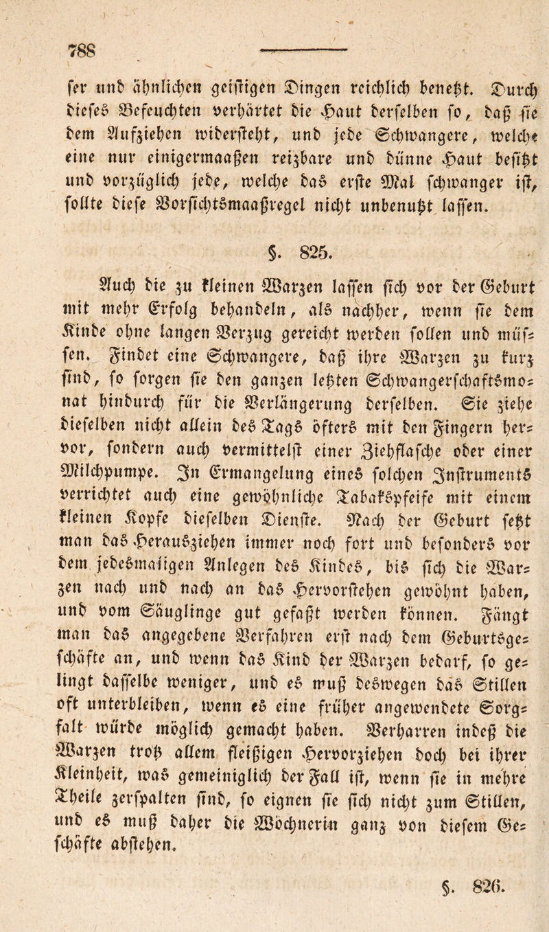 fer unb ähnlichen gcißigen Gingen reichlich bene^t. 3)urcb biefeS ©efeucbtett verhüttet bie ^aut betreiben fo, tag ße bem 21ufgieben miberßebt, unb jebe 0cbmangere, welche eine tiuv einigermaaßen reizbare unb bünne $aut heßfct unb oorgüglid) j'ebe, rodele ba£ erße fdjmanger iß, fodte biefe ©orßd;t»maaßregel nid;t ttnbenuftt laffen. §. 825. $ucb bie gu Weinen ÖBargen laffett ßd) oor bet* ©eburt «tit mehr Erfolg behanbeln, M nachher, wenn ße bem ^tttbe ohne langen ©ergug gereicht werben fobfen unb nttifs feit, ginbet eine 0djwangere, baß ihre ©Bargen 31t furj ftttb, fo forgett ße ben ganzen lebten 0d)Wangerfchaft£mos nat bittburd) für bie Verlängerung berfelben. 0ie giehe biefelben nicht adein be» Tag6 öftere mit ben gittgern her? nor, fonbern auch Permittelß einer 3tehßüfd;e ober einer ©tilebpumpe. 3>n Ermangelung eine» foldjen 3nßrument£ nerrid)tet auch eine gewöhnliche Tabakpfeife mit einem fleinett stopfe biefelben SDienße. 9?ad) ber ©eburt fe#t man ba§ .f>erauf5ieben immer nod) fort unb befonber» oor bem jebcSmai igett Anlegen be6 äinbeS, bi* ßd) bie 2Bar= gen nach unb nad; an ba* .jpetworßeben getrennt hüben, ttttb 00m 0augIinge gut gefaxt werben fbnnett. gättgt man ba* angegebene ©erfahren erß nad) bem ©eburkges fcl;afte an, unb wenn ba* &inb ber ©Bargen bebarf, fo ges lingt baffelbe weniger, unb e* muß be*wegen ba* ©tidett oft unterbleiben, wenn e* eine früher angemenbete 0orgs falt mürbe möglich gemacht hüben, ©erharren inbeß bie Margen troß adern fleißigen ^eroorgiebett bod) bei ihrer Kleinheit, wa* gemeiniglich ber gad iß, wenn ße iit mehre Theile gerfpalten ßttb, fo eignen ße ßd) nicht gum 0tiden, unb e* muß ba her bie cd) ne rin gaitg oon biefem ©es fdjäfte abßehen. §. 820.