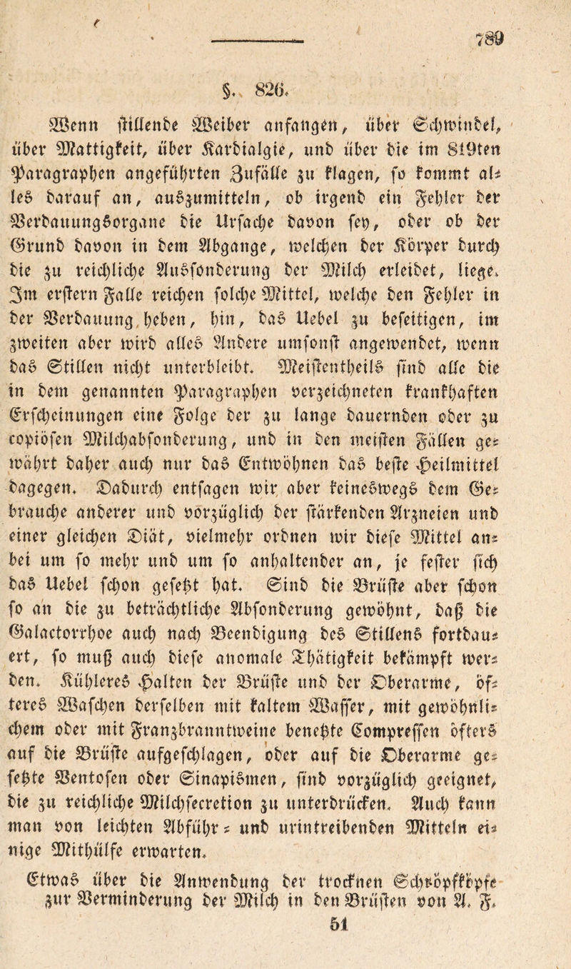 e ———— ’ ?89 §.. 826, ®enn ßillenbe $Beiber anfangen, übet ©djttunbel, über 9)?attig?eit, übet* 5barbiaJgie, unb über bie im 8l9ten Paragraphen angeführten 3nfälte $u flagen, fo fommt aU le£ baraitf an, au^umitteln, ob irgenb ein gehler ber $8erbauung5organe bie Urfache baoon fep, ober ob ber ©rttnb baoon in bem Abgänge, Welchen ber Körper burd) bie $u reichliche EuSfonberttng ber Sföilch erleibet, liege, 3m erßern gälte reichen foldje Mittel, welche ben gehler in ber Verbauung,heben, hin, bat? Uebel |u befeitigen, im gmeiten aber wirb aüei? Enbere umfonß angemenbet, wenn bat? ©tilten nicht unterbleibt Meißen theit? fmb alle bie in bem genannten Paragraphen gezeichneten tranfhaften (£rfd)einungen eine golge ber §u lange bauernben ober $u copiöfen 9J?ild;abfonberung, unb in ben meinen galten ge* mährt baher auch nur ba£ (Entwöhnen bac? hefte Heilmittel bagegen, SDabureh entfagen mir aber beinct?weg$ bem ©e* brauche anberer unb oozüglich ber ßärfenben Ezneien unb einer gleichen Oiät, vielmehr orbnen mir biefe Mittel an* bei um fo mehr unb um fo anhaltenber an, je feßer fleh ba$ Uebel fd;on gefegt h^t, ©inb bie SÖrüße aber fcboit fo an bie 31t beträchtliche Ebfonberung gembhnt, baß bie ©alactorrhoe auch nach SBeenbigung be§ ©ttllen£ fortbau* ert, fo muß aud) biefe anomale &hatigbeit befämpft wer* ben, kühleres Halten fcev 33rüße unb ber Oberarme, bf* teret? &Öafchen berfelben mit baltem äBaffer, mit gewohnt* d)em ober mit granjbranntmeine bene^te (Eompreffen öftere auf bie S5rüße aufgefdßagen, ober auf bie Oberarme ge* fe^te SBentofen ober ©inapiStnen, ftnb oozüglid) geeignet, bie 51t reichliche TOldjfecretion ju unterbrüefen, Euch bann man non leichten Ebführ? unb urintreibenben Mitteln ei* nige 5D?itl>ülfc erwarten, £twa$ über bie Enmenbung ber troefnen ©d)twpfbopfe ü«r £öerminberung ber 5U?tlch in ben Grüßen oon E, g. 51