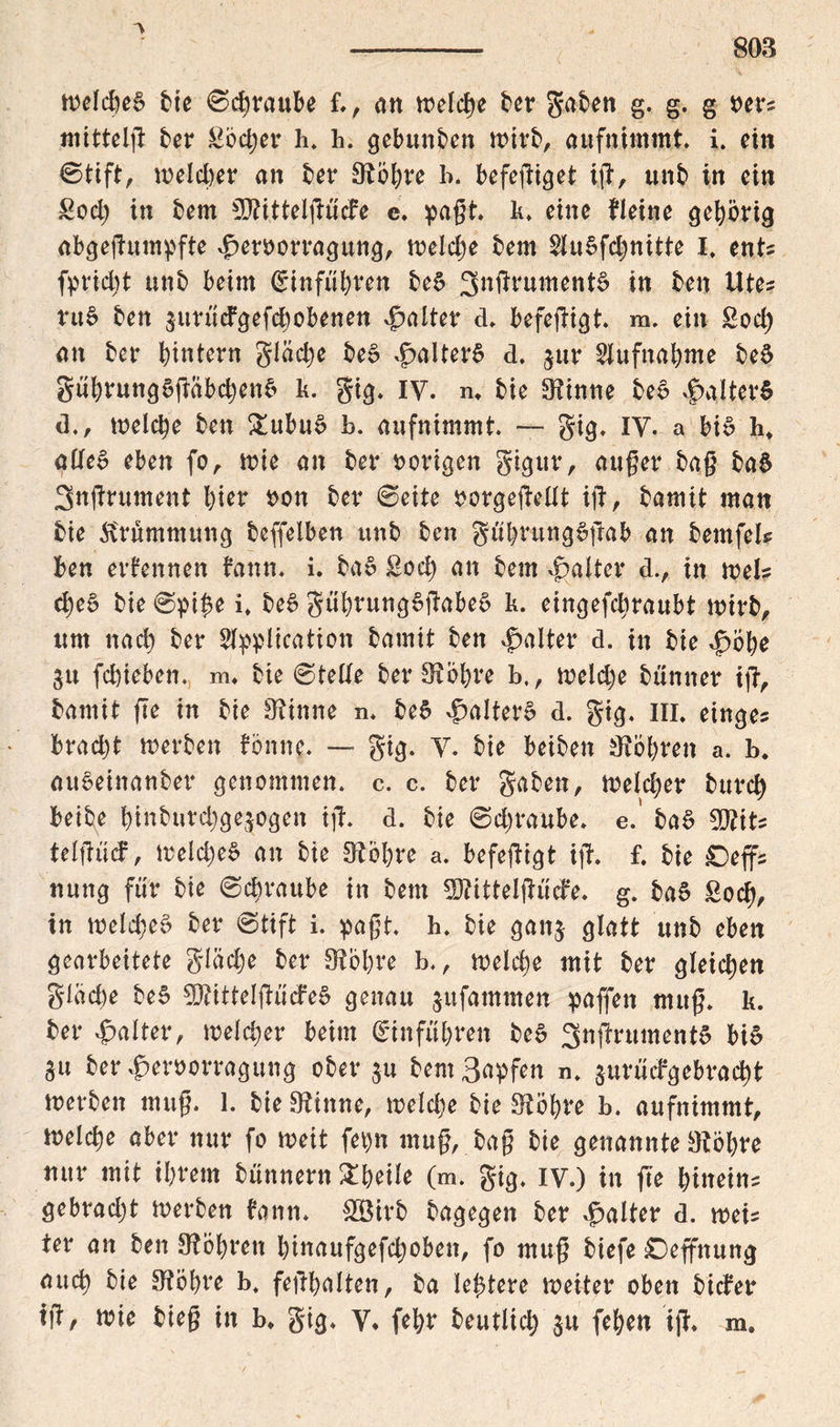 'V weid)e§ bie 0chraube f., an welche ber gaben g. g. g pers mittels ber Soccer h. h. gebunden wirb, aufnimmt i. ein 0tift, weicher an her SRöhre b. befeßiget iß, unb in ein £od) in bem CD^itteif^ucFe c. paßt k. eine fieine gehörig abgeßumpfte vjperoorragung, weidje bem $lu5fd)nitte I, ent fpridjt unb beim Einfuhren be$ 3^^wment6 in ben Utes ru£ ben surucFgefchobenen Raiter d. befeßigt. m. ein £od) an ber hintern glädje be£ .jpaiterS d. ^ur Aufnahme be$ gnhrungSßabdjenfc k. gig. IV. m bie SRinne be£ |>aiter$ d., welche ben £ubu$ b. aufnimmt — gig. IY. a bis Iw aücB eben fo, wie an ber vorigen gigur, außer baß baS 3nßrument hier oon ber 0eite porgeßelit iß, bamit man bie Krümmung beffeiben unb ben guhrung^ßab an bemfeis ben ernennen bann. i. ba§ ßod) an bem Raiter d., in weis d)e£ bie 0pi$e i. be£ gtiiwungSßabeS k. eingefchraubt wirb, um nach ber Sippiication bamit ben Raiter d. in bie Jpöhe 31t fchieben. m. bie 0tetfe ber 9$Öhre b., weidje biinner iß, bamit ße in bie 9?inne n. be$ Raiters d. gig. in. einges bracht werben fön ne. — gig. y. bie beiben ^Köhren a. b. aueeinanber genommen, c. c. ber gaben, weicher burd) beibe hinburd^gejogen iß. d. bie 0d)raube. e.' ba£ WtU teißtid, weld)e§ an bie 3?öl)re a. befeßigt iß. f. bie Oeffs nung für bie 0chraube in bem 3ftittelßude. g. baS £od), in weld;e$ ber 0tift i. paßt. h. bie gan$ glatt unb eben gearbeitete giadje ber SRöhre b., welche mit ber gleichen gleiche be§ 9RitteIßiicfe§ genau ^ufammen paffen muß. k. ber Raiter, weicher beim (Einfuhren be6 3nßntment6 bi6 3u ber^eroorragung ober ju bemBapfen n. surüdgebracht werben muß. 1. bie SRhtne, weld)e bie SRöhre b. aufnimmt, weiche aber nur fo weit fepn muß, baß bie genannte ^böhre nur mit ihrem bünnern &heiie (m. gig. iy.) in fte hineins gebradjt werben bann. &Birb bagegen ber Raiter d. weis ter an ben ^Röhren hinaufgefdjoben, fo muß biefe Deffitung auch öie SRöhre b. feßhalten, ba ie^tere weiter oben bider iß, wie bieß in b* gig. Y. fehr beutlid; ju fehen iß. m.