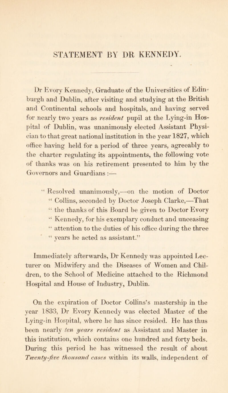 STATEMENT BY DR KENNEDY. Dr Evory Kennedy, Graduate of the Universities of Edin- burgh and Dublin, after visiting and studying at the British and Continental schools and hospitals, and having served for nearly two years as resident pupil at the Lying-in Hos- pital of Dublin, was unanimously elected Assistant Physi- cian to that great national institution in the year 1827, which office having held for a period of three years, agreeably to the charter regulating its appointments, the following vote of thanks was on his retirement presented to him by the Governors and Guardians :— “ Resolved unanimously,—on the motion of Doctor “ Collins, seconded by Doctor Joseph Clarke,—That “ the thanks of this Board be given to Doctor Evory “ Kennedy, for his exemplary conduct and unceasing “ attention to the duties of his office during the three “ years he acted as assistant.” Immediately afterwards, Dr Kennedy was appointed Lec- turer on Midwifery and the Diseases of Women and Chil- dren, to the School of Medicine attached to the Richmond Hospital and House of Industry, Dublin. On the expiration of Doctor Collins’s mastership in the year 1833, Dr Evory Kennedy was elected Master of the Lying-in Hospital, where he has since resided. He has thus been nearly ten years resident as Assistant and Master in this institution, which contains one hundred and forty beds. During this period he has witnessed the result of about Twenty-five thousand cases within its walls, independent of