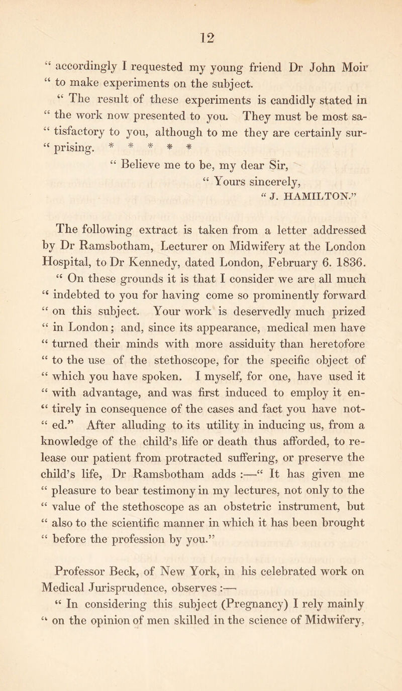 4 accordingly I requested my young friend Dr John Moir “ to make experiments on the subject. tc The result of these experiments is candidly stated in “ the work now presented to you. They must be most sa- “ tisfactory to you, although to me they are certainly sur-  prising. * * * * * “ Believe me to be, my dear Sir, “ Yours sincerely, “ J. HAMILTON.” The following extract is taken from a letter addressed by Dr Ramsbotham, Lecturer on Midwifery at the London Hospital, to Dr Kennedy, dated London, February 6. 1836. “ On these grounds it is that I consider we are all much C£ indebted to you for having come so prominently forward “ on this subject. Your work is deservedly much prized “ in London; and, since its appearance, medical men have “ turned their minds with more assiduity than heretofore “ to the use of the stethoscope, for the specific object of “ which you have spoken. I myself, for one, have used it “ with advantage, and was first induced to employ it en- “ tirely in consequence of the cases and fact you have not- £C ed.” After alluding to its utility in inducing us, from a knowledge of the child’s life or death thus afforded, to re- lease our patient from protracted suffering, or preserve the child’s life, Dr Ramsbotham adds :—“ It has given me “ pleasure to bear testimony in my lectures, not only to the “ value of the stethoscope as an obstetric instrument, but “ also to the scientific manner in which it has been brought “ before the profession by you.” Professor Beck, of New York, in his celebrated work on Medical Jurisprudence, observes :—• “ In considering this subject (Pregnancy) I rely mainly “ on the opinion of men skilled in the science of Midwifery,