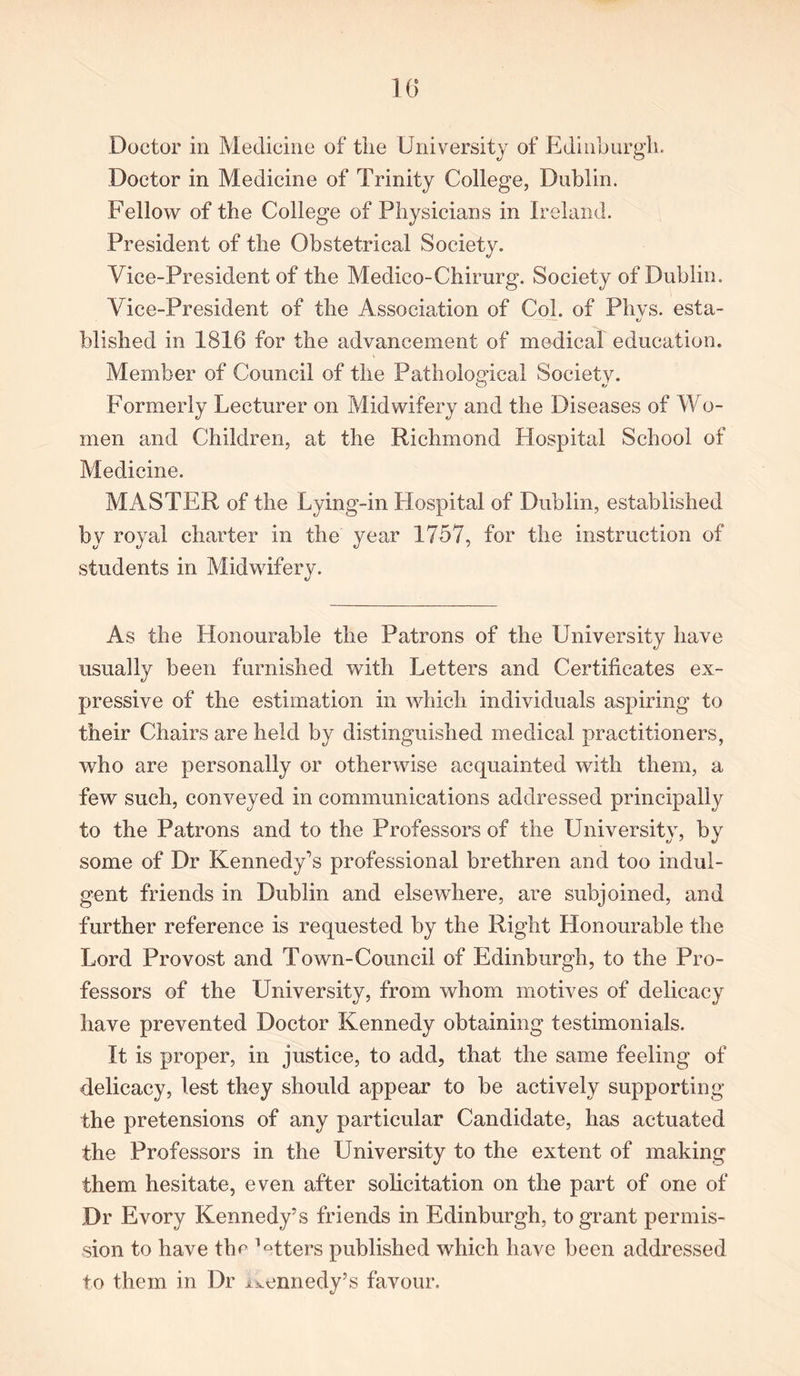 10 Doctor in Medicine of the University of Edinburgh. Doctor in Medicine of Trinity College, Dublin. Fellow of the College of Physicians in Ireland. President of the Obstetrical Society. Vice-President of the Medico-Chirurg. Society of Dublin. Vice-President of the Association of Col. of Phys. esta- blished in 1816 for the advancement of medical education. Member of Council of the Pathological Society. O *j Formerly Lecturer on Midwifery and the Diseases of Wo- men and Children, at the Richmond Hospital School of Medicine. MASTER of the Lying-in Hospital of Dublin, established by royal charter in the year 1757, for the instruction of students in Midwifery. As the Honourable the Patrons of the University have usually been furnished with Letters and Certificates ex- pressive of the estimation in which individuals aspiring to their Chairs are held by distinguished medical practitioners, who are personally or otherwise acquainted with them, a few such, conveyed in communications addressed principally to the Patrons and to the Professors of the University, by some of Dr Kennedy’s professional brethren and too indul- gent friends in Dublin and elsewhere, are subjoined, and further reference is requested by the Right Honourable the Lord Provost and Town-Council of Edinburgh, to the Pro- fessors of the University, from whom motives of delicacy have prevented Doctor Kennedy obtaining testimonials. It is proper, in justice, to add, that the same feeling of delicacy, lest they should appear to be actively supporting the pretensions of any particular Candidate, has actuated the Professors in the University to the extent of making them hesitate, even after solicitation on the part of one of Dr Evory Kennedy’s friends in Edinburgh, to grant permis- sion to have the Mters published which have been addressed to them in Dr Kennedy’s favour.