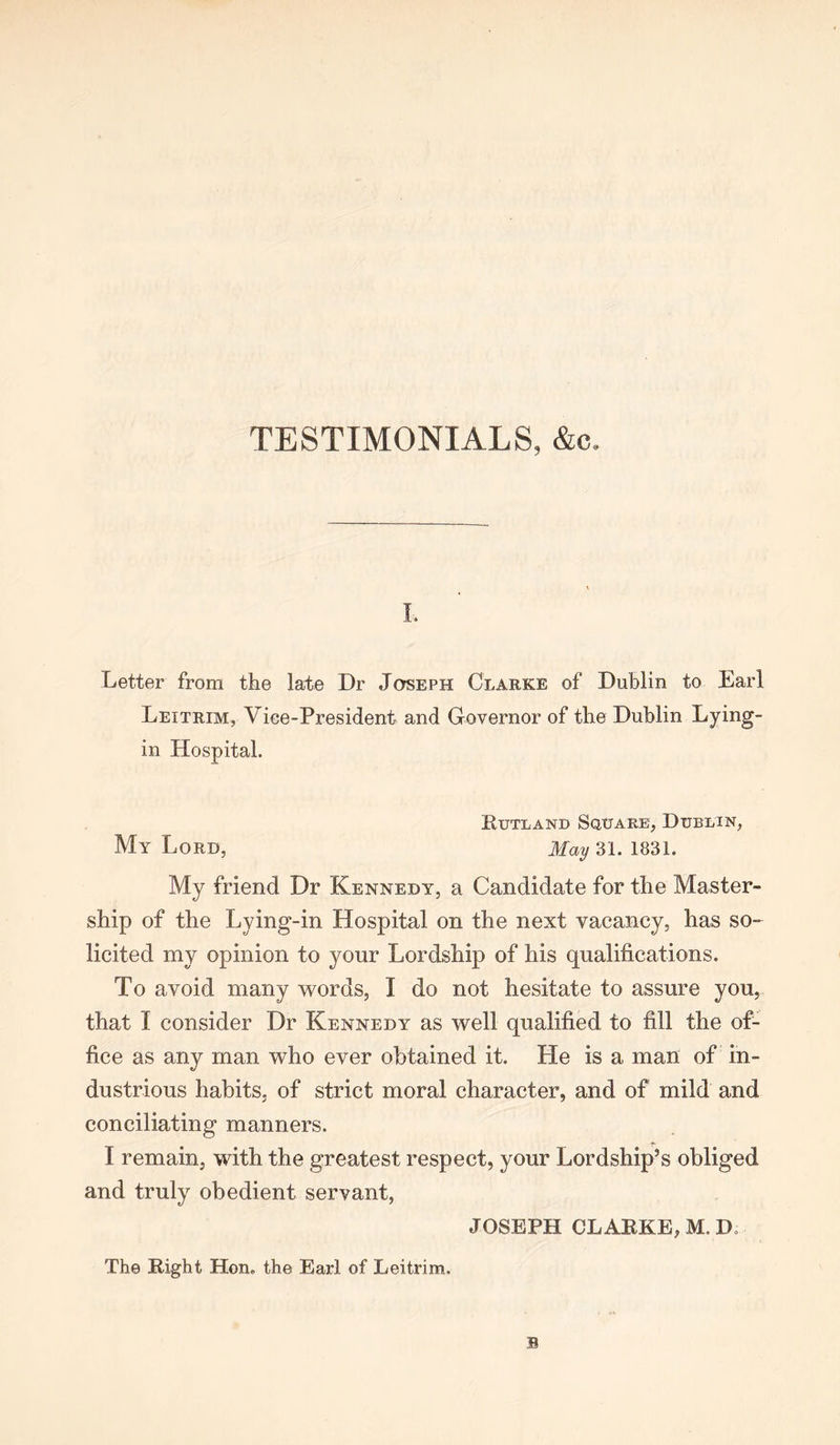 TESTIMONIALS, &c. I, Letter from the late Dr Joseph Clarke of Dublin to Earl Leitrim, Vice-President and Governor of the Dublin Lying- in Hospital. Rutland Square, Dublin, My Lord, May 31. 1831. My friend Dr Kennedy, a Candidate for the Master- ship of the Lying-in Hospital on the next vacancy, has so- licited my opinion to your Lordship of his qualifications. To avoid many words, I do not hesitate to assure you, that I consider Dr Kennedy as well qualified to fill the of- fice as any man who ever obtained it. He is a man of in- dustrious habits, of strict moral character, and of mild and conciliating manners. I remain, with the greatest respect, your Lordship’s obliged and truly obedient servant, JOSEPH CLARKE, M. D. The Right Hon. the Earl of Leitrim.