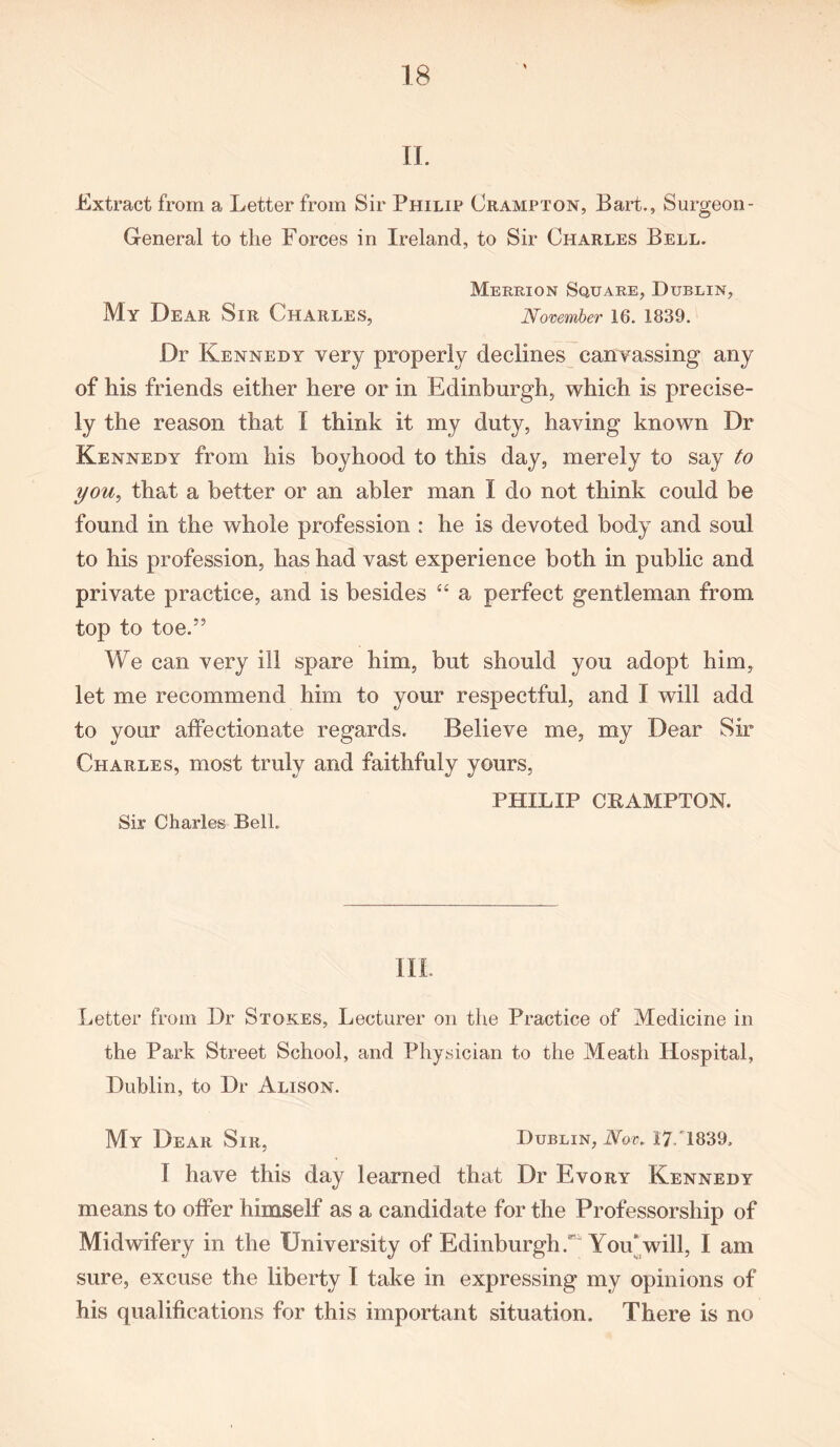 If. Extract from a Letter from Sir Philip Crampton, Bart., Surgeon - General to the Forces in Ireland, to Sir Charles Bell. Merrion Square, Dublin, My Dear Sir Charles, November 16. 1839. Dr Kennedy very properly declines canvassing any of his friends either here or in Edinburgh, which is precise- ly the reason that I think it my duty, having known Dr Kennedy from his boyhood to this day, merely to say to you, that a better or an abler man I do not think could be found in the whole profession : he is devoted body and soul to his profession, has had vast experience both in public and private practice, and is besides “ a perfect gentleman from top to toe.” We can very ill spare him, but should you adopt him, let me recommend him to your respectful, and I will add to your affectionate regards. Believe me, my Dear Sir Charles, most truly and faithfuly yours, PHILIP CPAMPTON. Sir Charles Bell. III. Letter from Dr Stokes, Lecturer on the Practice of Medicine in the Park Street School, and Physician to the Meath Hospital, Dublin, to Dr Alison. My Dear Sir, Dublin, Nov..17/1839, I have this day learned that Dr Evory Kennedy means to offer himself as a candidate for the Professorship of Midwifery in the University of Edinburgh/ You'will, I am sure, excuse the liberty I take in expressing my opinions of his qualifications for this important situation. There is no