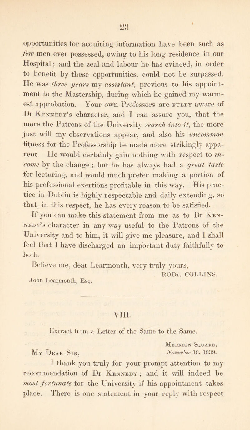 opportunities for acquiring information have been such as few men ever possessed, owing to his long residence in our Hospital; and the zeal and labour he has evinced, in order to benefit by these opportunities, could not be surpassed. He was three years my assistant, previous to his appoint- ment to the Mastership, during which he gained my warm- est approbation. Your own Professors are fully aware of Dr Kennedy’s character, and I can assure you, that the more the Patrons of the University search into it, the more just will my observations appear, and also his uncommon fitness for the Professorship be made more strikingly appa- rent. He would certainly gain nothing with respect to in- come by the change; but he has always had a great taste for lecturing, and would much prefer making a portion of his professional exertions profitable in this way. His prac- tice in Dublin is highly respectable and daily extending, so that, in this respect, he has every reason to be satisfied. If you can make this statement from me as to Dr Ken- nedy’s character in any way useful to the Patrons of the University and to him, it will give me pleasure, and I shall feel that I have discharged an important duty faithfully to both. Believe me, dear Learmonth, very truly yours, ROBt. COLLINS. John Learmonth, Esq. VIII. Extract from a Letter of the Same to the Same. Merrion Square, My Dear Sir, November 18. 1839. I thank you truly for your prompt attention to my recommendation of Dr Kennedy ; and it will indeed be most fortunate for the University if his appointment takes place. There is one statement in your reply with respect