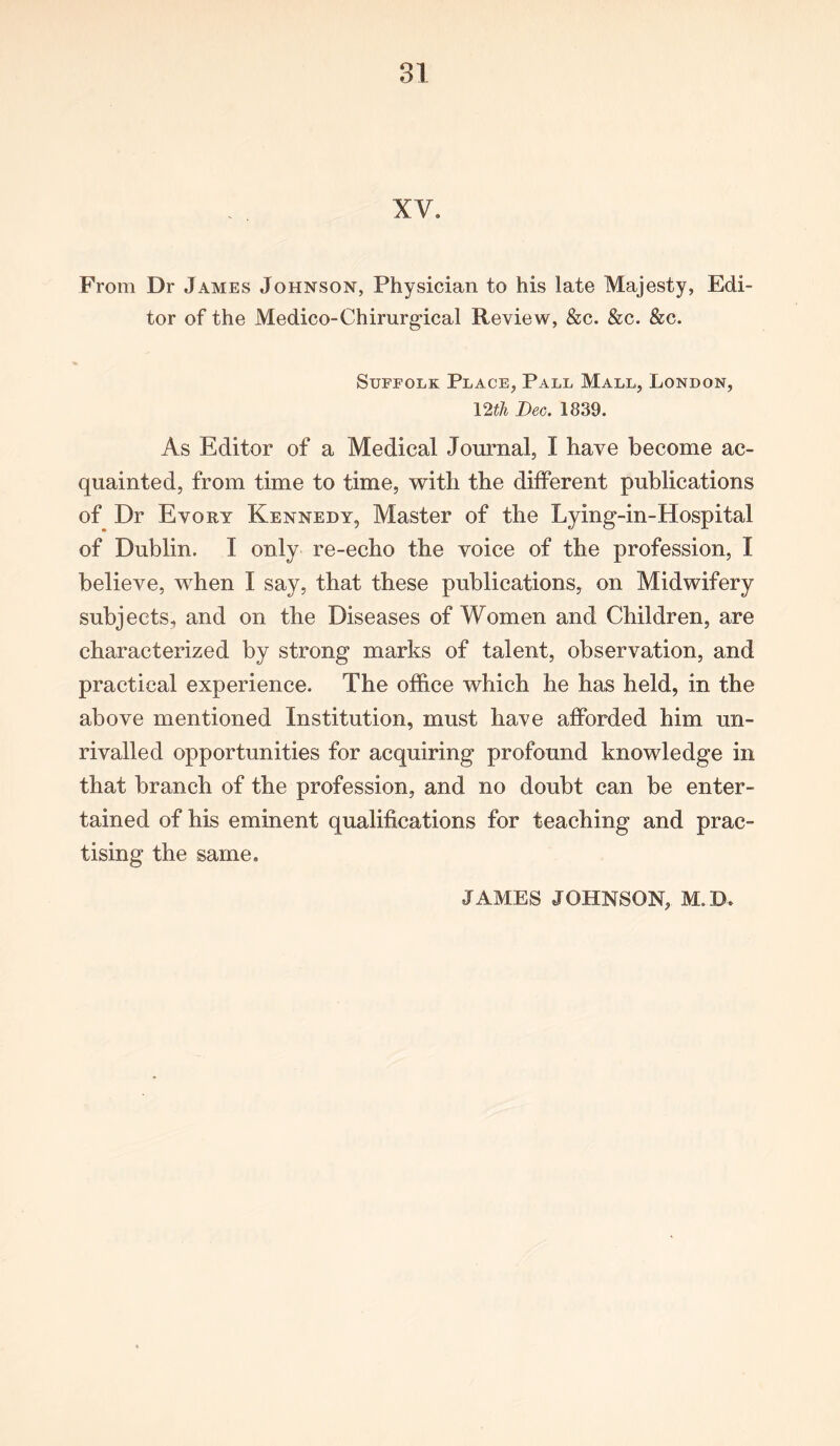 XV* From Dr James Johnson, Physician to his late Majesty, Edi- tor of the Medico-Chirurgical Review, &c. &c. &c. Suffolk Place, Pall Mall, London, 12th Dec. 1839. As Editor of a Medical Journal, I have become ac- quainted, from time to time, with the different publications of Dr Evory Kennedy, Master of the Lying-in-Hospital of Dublin. I only re-echo the voice of the profession, I believe, when I say, that these publications, on Midwifery subjects, and on the Diseases of Women and Children, are characterized by strong marks of talent, observation, and practical experience. The office which he has held, in the above mentioned Institution, must have afforded him un- rivalled opportunities for acquiring profound knowledge in that branch of the profession, and no doubt can be enter- tained of his eminent qualifications for teaching and prac- tising the same. JAMES JOHNSON, M.B