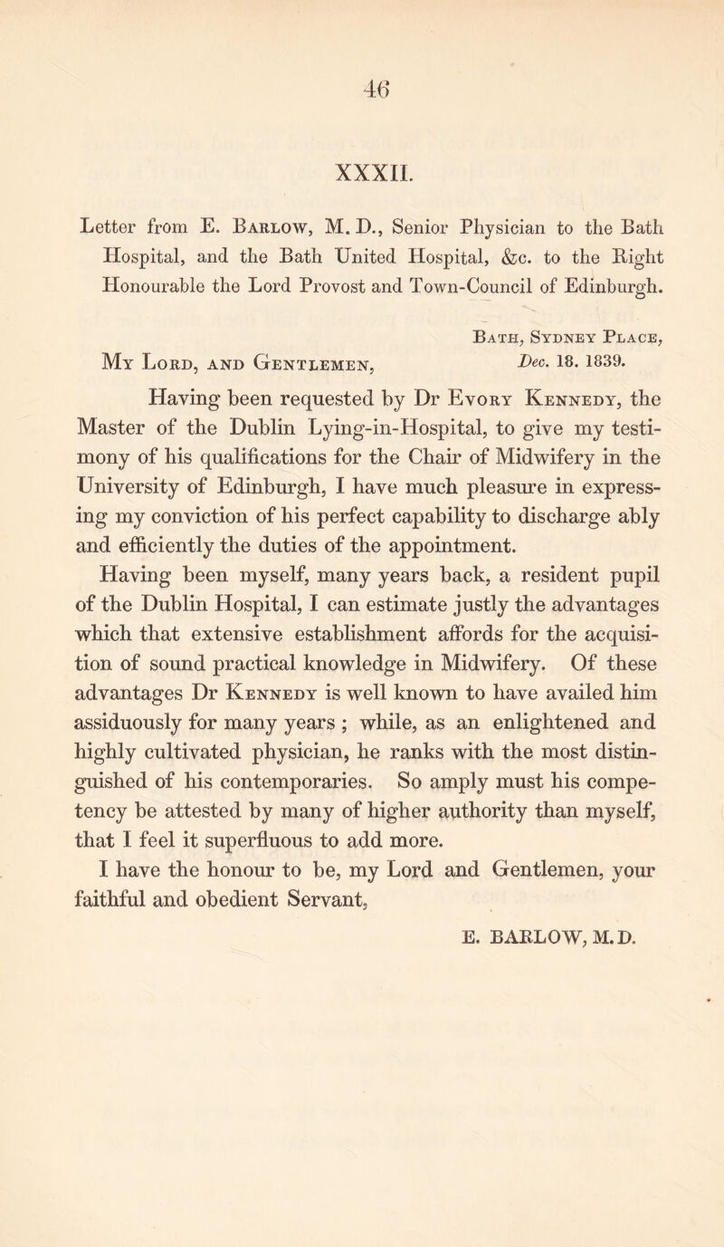 XXXIL Letter from E. Barlow, M. D., Senior Physician to the Bath Hospital, and the Bath United Hospital, &c. to the Bight Plonourable the Lord Provost and Town-Council of Edinburgh. Bath, Sydney Place, My Lord, and Gentlemen, Dec- Having been requested by Dr Evory Kennedy, the Master of the Dublin Lying-in-Hospital, to give my testi- mony of his qualifications for the Chair of Midwifery in the University of Edinburgh, I have much pleasure in express- ing my conviction of his perfect capability to discharge ably and efficiently the duties of the appointment. Having been myself, many years back, a resident pupil of the Dublin Hospital, I can estimate justly the advantages which that extensive establishment affords for the acquisi- tion of sound practical knowledge in Midwifery. Of these advantages Dr Kennedy is well known to have availed him assiduously for many years ; while, as an enlightened and highly cultivated physician, he ranks with the most distin- guished of his contemporaries. So amply must his compe- tency be attested by many of higher authority than myself, that I feel it superfluous to add more. I have the honour to be, my Lord and Gentlemen, your faithful and obedient Servant, E. BAKLQW,M.D.