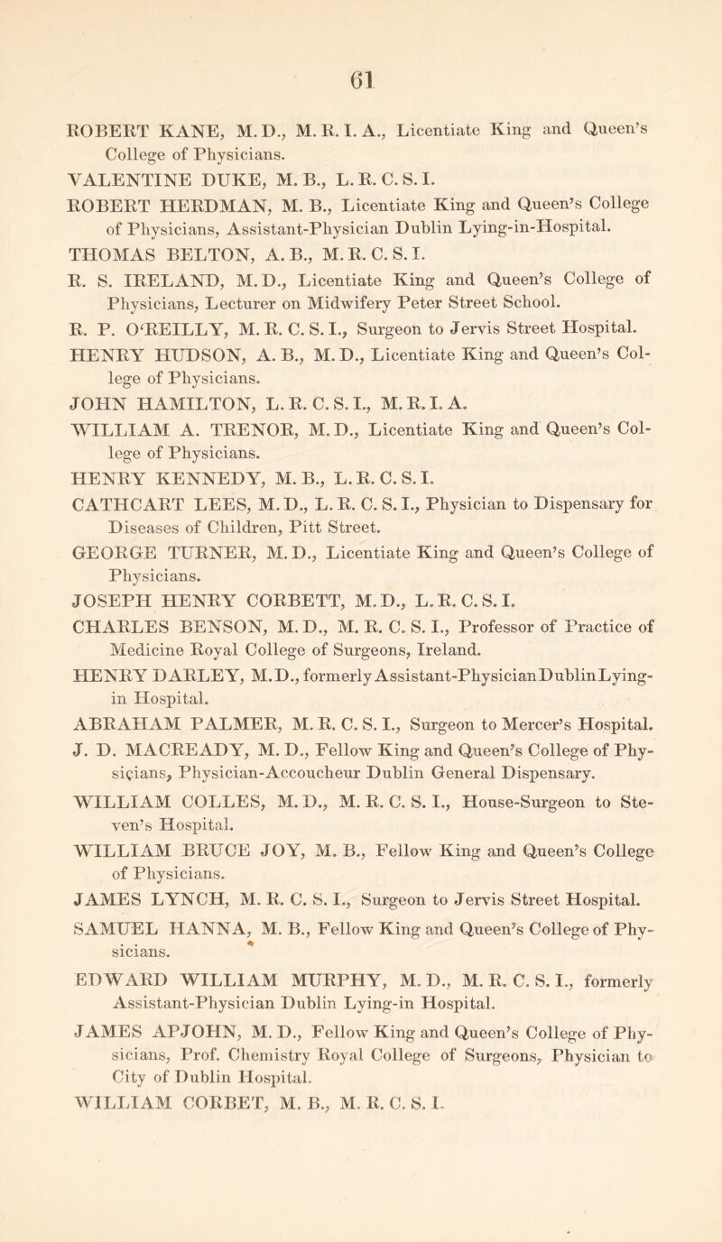 ROBERT KANE, M.D., M. R. I. A., Licentiate King and Queen’s College of Physicians. VALENTINE DUKE, M. B., L.R.C.S.I. ROBERT HERDMAN, M. B., Licentiate King and Queen’s College of Physicians, Assistant-Physician Dublin Lying-in-Hospital. THOMAS BELTON, A. B., M.R.C.S.I. R. S. IRELAND, M. D., Licentiate King and Queen’s College of Physicians, Lecturer on Midwifery Peter Street School. R. P. 0‘REILLY, M.R.C.S.I., Surgeon to Jervis Street Hospital. HENRY HUDSON, A. B., M. D., Licentiate King and Queen’s Col- lege of Physicians. JOHN HAMILTON, L.R.C.S.I., M.R.I.A. WILLIAM A. TRENOR, M.D., Licentiate King and Queen’s Col- lege of Physicians. HENRY KENNEDY, M. B., L. R. C. S. I. CATHCART LEES, M. D., L. R. C. S. I., Physician to Dispensary for Diseases of Children, Pitt Street. GEORGE TURNER, M. D., Licentiate King and Queen’s College of Physicians. JOSEPH HENRY CORBETT, M.D., L.R.C.S.I. CHARLES BENSON, M. D., M. R. C. S. I., Professor of Practice of Medicine Royal College of Surgeons, Ireland. HENRY DARLEY, M.D., formerlyAssistant-PhysicianDublinLying- in Hospital. ABRAHAM PALMER, M. R. C. S. I., Surgeon to Mercer’s Hospital. J. D. MACREADY, M. D., Fellow King and Queen’s College of Phy- sicians, Physician-Accoucheur Dublin General Dispensary. WILLIAM COLLES, M. D., M. R. C. S. I., House-Surgeon to Ste- ven’s Hospital. WILLIAM BRUCE JOY, M. B., Fellow King and Queen’s College of Physicians. JAMES LYNCH, M. R. C. S. I., Surgeon to Jervis Street Hospital. SAMUEL HANNA, M. B., Fellow King and Queen’s College of Phy- sicians. EDWARD WILLIAM MURPHY, M. D., M. R. C. S. I., formerly Assistant-Physician Dublin Lying-in Hospital. JAMES APJOHN, M. D., Fellow King and Queen’s College of Phy- sicians, Prof. Chemistry Royal College of Surgeons, Physician to City of Dublin Hospital. WILLIAM CORBET, M. B., M, R, C. S. I.