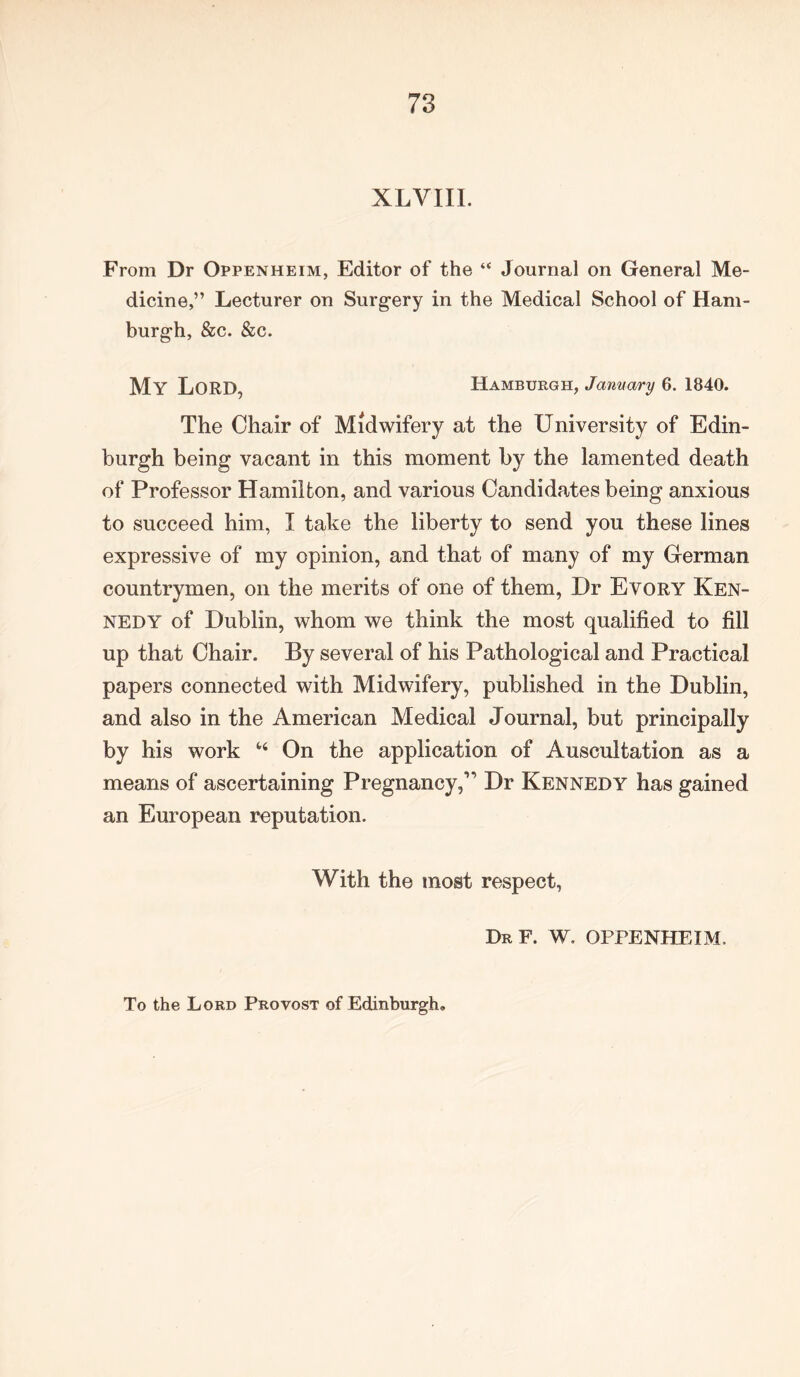 XLVIII. From Dr Oppenheim, Editor of the “ Journal on General Me- dicine,” Lecturer on Surgery in the Medical School of Ham- burgh, &c. &c. My LORD, Hamburgh, January 6. 1840. The Chair of Midwifery at the University of Edin- burgh being vacant in this moment by the lamented death of Professor Hamilton, and various Candidates being anxious to succeed him, I take the liberty to send you these lines expressive of my opinion, and that of many of my German countrymen, on the merits of one of them, Dr Evory Ken- nedy of Dublin, whom we think the most qualified to fill up that Chair. By several of his Pathological and Practical papers connected with Midwifery, published in the Dublin, and also in the American Medical Journal, but principally by his work “ On the application of Auscultation as a means of ascertaining Pregnancy,” Dr Kennedy has gained an European reputation. With the most respect, Dr F. W. OPPENHEIM. To the Lord Provost of Edinburgh.