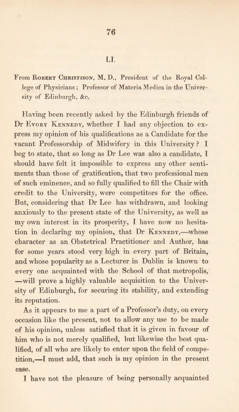 LI. From Robert Christison, M. D., President of the Royal Col- lege of Physicians ; Professor of Materia Medica in the Univer- sity of Edinburgh, &c. Flaving been recently asked by the Edinburgh friends of Dr Evory Kennedy, whether I had any objection to ex- press my opinion of his qualifications as a Candidate for the vacant Professorship of Midwifery in this University ? I beg to state, that so long as Dr Lee was also a candidate, I should have felt it impossible to express any other senti- ments than those of gratification, that two professional men of such eminence, and so fully qualified to fill the Chair with credit to the University, were competitors for the office. But, considering that Dr Lee has withdrawn, and looking anxiously to the present state of the University, as well as my own interest in its prosperity, I have now no hesita- tion in declaring my opinion, that Dr Kennedy,—-whose character as an Obstetrical Practitioner and Author, has for some years stood very high in every part of Britain, and whose popularity as a Lecturer in Dublin is known to every one acquainted with the School of that metropolis, —will prove a highly valuable acquisition to the Univer- sity of Edinburgh, for securing its stability, and extending its reputation. As it appears to me a part of a Professor’s duty, on every occasion like the present, not to allow any use to be made of his opinion, unless satisfied that it is given in favour of him who is not merely qualified, but likewise the best qua- lified, of all who are likely to enter upon the field of compe- tition,—I must add, that such is my opinion in the present case. I have not the pleasure of being personally acquainted