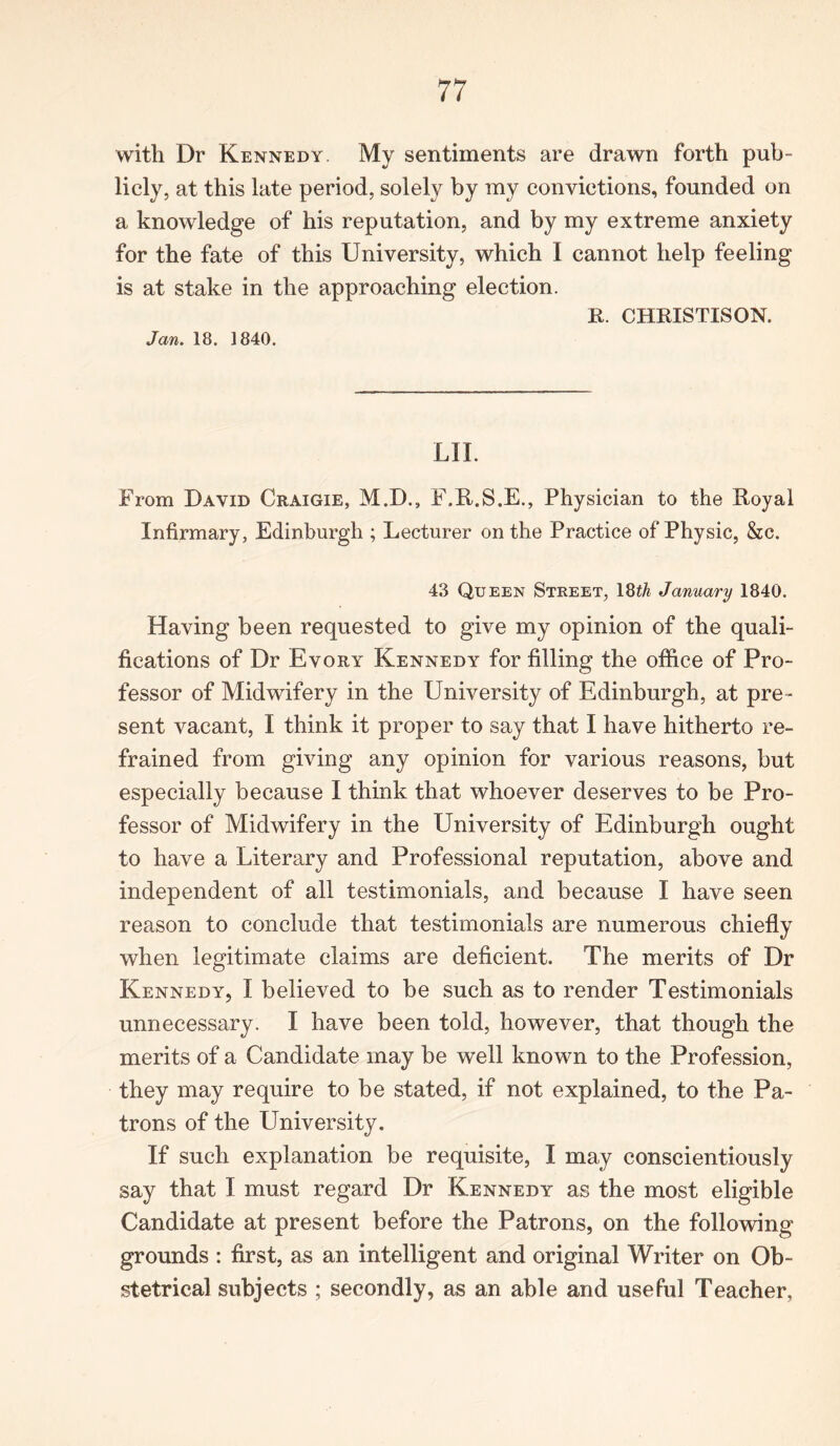 with Dr Kennedy. My sentiments are drawn forth pub- licly, at this late period, solely by my convictions, founded on a knowledge of his reputation, and by my extreme anxiety for the fate of this University, which I cannot help feeling is at stake in the approaching election. K. CHKISTISON. Jan. 18. 1840. LII. From David Craigie, M.D., F.R.S.E., Physician to the Royal Infirmary, Edinburgh ; Lecturer on the Practice of Physic, &c. 43 Queen Street, 18th January 1840. Having been requested to give my opinion of the quali- fications of Dr Evory Kennedy for filling the office of Pro- fessor of Midwifery in the University of Edinburgh, at pre - sent vacant, I think it proper to say that I have hitherto re- frained from giving any opinion for various reasons, but especially because I think that whoever deserves to be Pro- fessor of Midwifery in the University of Edinburgh ought to have a Literary and Professional reputation, above and independent of all testimonials, and because I have seen reason to conclude that testimonials are numerous chiefly when legitimate claims are deficient. The merits of Dr Kennedy, I believed to be such as to render Testimonials unnecessary. I have been told, however, that though the merits of a Candidate may be well known to the Profession, they may require to be stated, if not explained, to the Pa- trons of the University. If such explanation be requisite, I may conscientiously say that I must regard Dr Kennedy as the most eligible Candidate at present before the Patrons, on the following grounds : first, as an intelligent and original Writer on Ob- stetrical subjects ; secondly, as an able and useful Teacher,